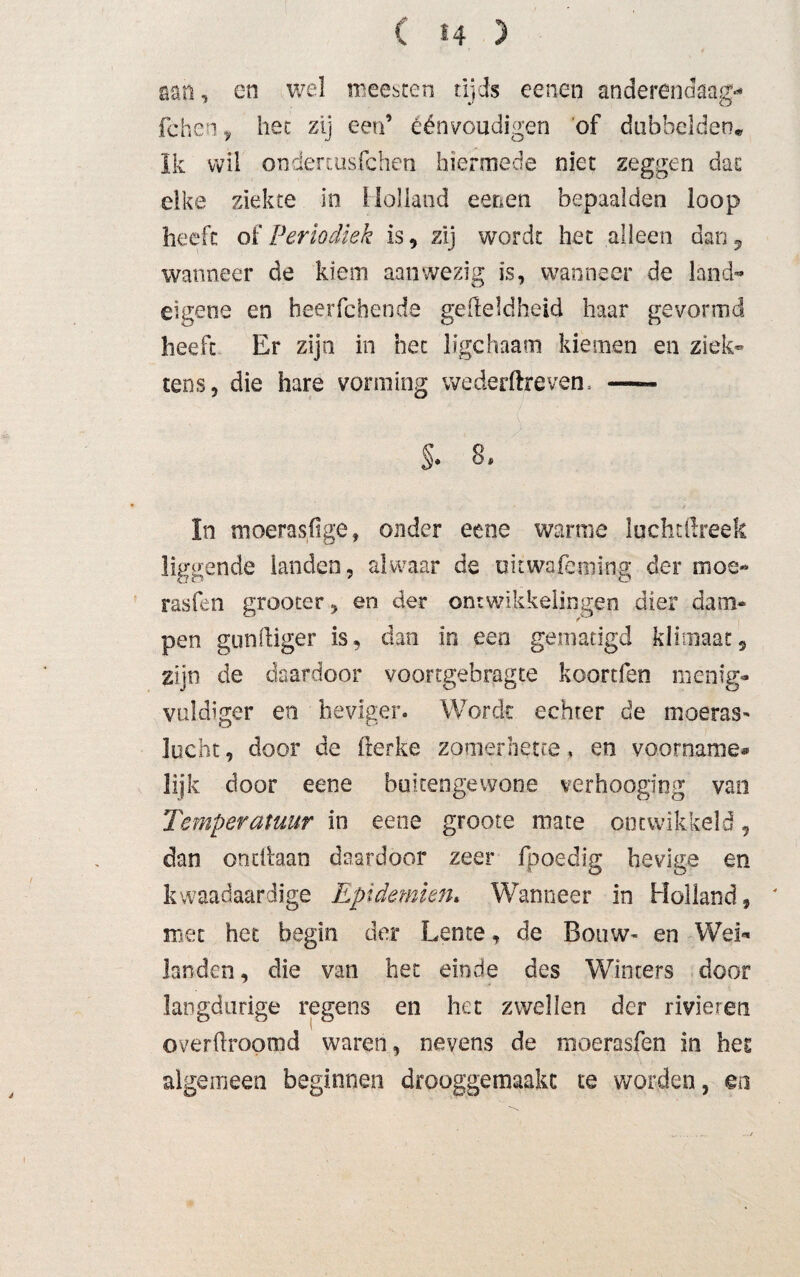 San, en wel meestert tijds eenen anderendaags fchen f het zij een’ éénvoudigen of dubbelden« Ik wil onderjusfchen hiermede niet zeggen dat elke ziekte in Holland eenen bepaalden loop heeft of Periodiek is , zij wordt het alleen dan, wanneer de kiem aanwezig is, wanneer de land¬ eigene en beerfdiende gelleldheid haar gevormd heeft Er zijn in het ligchaam kiemen en ziek- tens, die hare vorming wederftrevem - S. 8, In moerasfige, onder eene warme luchtftreek liggende landen, alwaar de uitwafeming der mos- rasfen grooter, en der ontwikkelingen dier dam¬ pen gunftiger is, dan in een gematigd klimaat9 zijn de daardoor voortgebragte koortfen menig- vüldiger en heviger. Wordt echter de moeras* lucht, door de fterke zomernette, en voorname® lijk door eene buitengewone verhoogiog van Temperatuur in eene groote mate ontwikkeld, dan oodhan daardoor zeer fpoedsg hevige en kwaadaardige Epidemien* Wanneer in Holland, ' met het begin der Lente, de Bouw« en Wei** landen, die van het einde des Winters door langdurige regens en het zwellen der rivieren overftroomd waren, nevens de moerasfen in hes algemeen beginnen drooggemaakt te worden, en