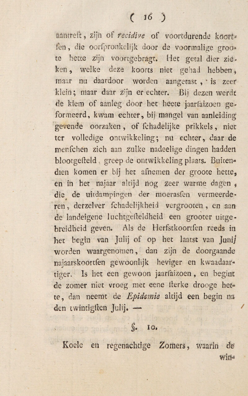 ääntreft, zijn of recidive of voortdurende köofê* feo, die oorfpronkelijk door de voormalige groo* te hette zijn voorcgebragt. Hét getal dier zie¬ ken 5 welke deze koorts niet gehad hebben * maar nu daardoor worden aangetast , ' is zeer klein; maar daar Zijn er echter. Bij dezen werde de kiem of aanleg door het heete jaarfäizoen ge¬ formeerd, kwam echter, bij mangel van aanleiding gevende oorzaken , of fchadelijke prikkels, niet ter volledige ontwikkeling; nu echter, daar de menfehen zich aan zulke nadeelige dingen hadden blootgefteld , greep de ontwikkeling plaats- Buiten¬ dien komen er bij het afnemen der grooce bette* en in het najaar altijd nog zeer warme dagen , die de uitdampingen der moerasfen vermeerde¬ ren * derzelver fchadebjkhei-i vergrooten , en aan \ v de landeigene luchtgefteldheid een grooter uitge¬ breidheid geven* Als de Herfstkoonfen reeds in het begin van Jol ij of óp het laatst van Juni] worden waargenomen, dan zijn de doorgaande najaarskoortfen gewoonhjk heviger en kwaadaar- tiger. Is het een gewoon jaarfäizoen, en begint de zomer niet vroeg met eene llerke drooge het* te, dan neemt de Epidemie altijd een begin m den twintigften Julij* — V §. 10, / ' Koele en regenachtige Zomers , waarin éë Wiiï*