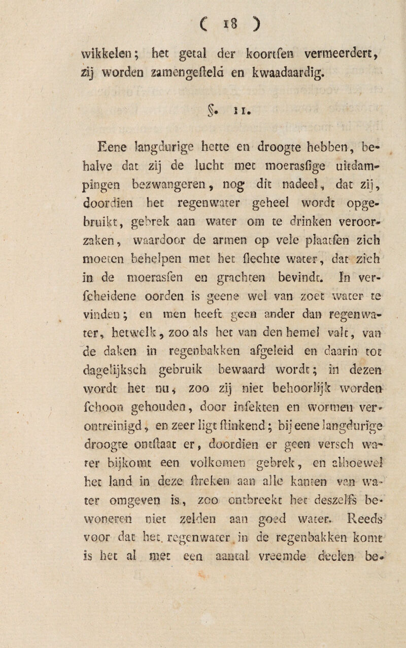 wikkelen; bet getal der koortfen vermeerdert, \ / zij worden zamen gefield en kwaadaardig. §• ii. Eene langdurige bette en droogte hebben, be¬ halve dat zij de lucht mee moerasfige uiedam- pingen bezwangeren , nog dit nadeel, dat zij, doordien bet regenwater geheel wordt opge¬ bruikt, gebrek aan water om te drinken veroor¬ zaken , waardoor de armen op veie plaatfen zich moeren behelpen met het flechte water, dat zich In de moerasfen en grachten bevindt. In ver- fcheidene oorden is geene wel van zoet water te vinden; en men heeft geen ander dan regenwa¬ ter, hetwelk, zoo als het van den hemel vale, van de daken in regenbakken afgeleid en daarin tot dagelijkseh gebruik bewaard wordt; in dezen wordt het nu, zoo zij niet behoorlijk worden fchoon gehouden, door Infekten en wormen ver¬ ontreinigd , en zeer ligt flinkend; bij eene langdurige droogte ontflaat er, doordien er geen versch wa¬ ter bijkomt een volkomen gebrek, en alhoewel het land in deze lire ken aan alle kanten van wa¬ ter omgeven is, zoo ontbreekt her deszelfs be- wonere-n niet zelden aan goed water. Reeds voor dat het. regenwater. in de regenbakken komt is het al met een aantal vreemde deden be.
