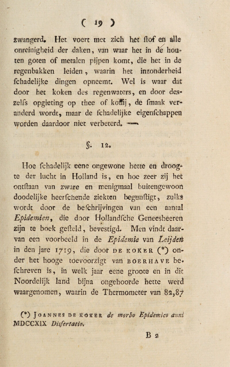 zwangerd* Het voert met zich het hof en alle onreinigheid der daken, van waar het in de hou¬ ten goten of metalen pijpen komt, die het in de regenbakken leiden, waarin het inzonderheid fchadelijke dingen opneemr. Wel is waar dat door het koken des regenwaters, en door de,s- zelfs opgieting op thee of koffij, de fmaak ver¬ anderd wordt, maar de fchadelijke eigenfehappen worden daardoor niet verbeterd* —* t §. 12® Hoe fchadelijk eene ongewone hette en droog¬ te der lucht in Holland is, en hoe zeer zij het onthaan van zware en menigmaal buitengewoon doodelijke heerfchende ziekten begunhigt, zulks wordt door de befchrijvingen van een aantal Epidemien, die door Hollandfche Geneesheeren h zijn te boek geheld, bevestigd* Men vindt daar¬ van een voorbeeld in de Epidemie van Leijdett in den jare 1719, die door de koker (*) on¬ der het hooge toevoorzigt van boerhave be- fchreven is, in welk jaar eene groote en in dit Noordelijk land bijna ongehoorde hette werd waargenomen, waarin de Thermometer van 82.87 (*) Joannes de koker de morho Êpidemico anni MDCCXIX DisfertatiOi