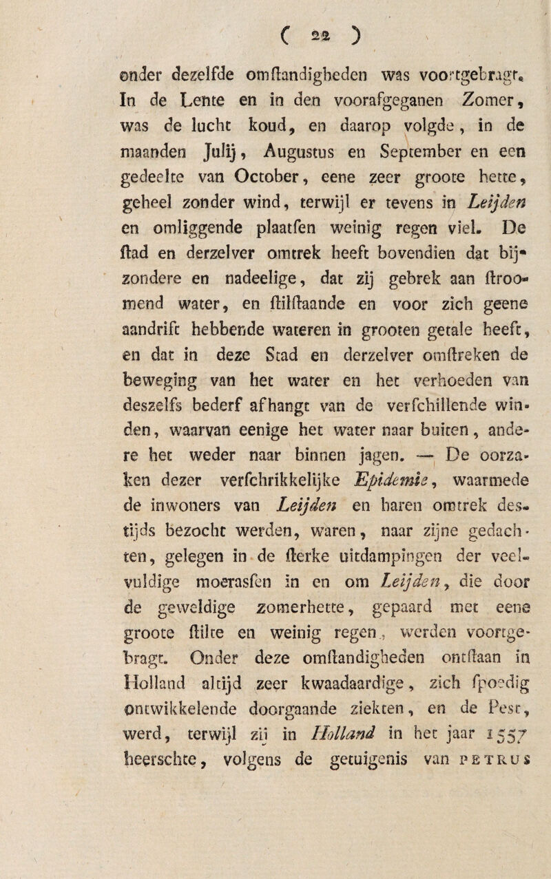 ( 2Ü ) onder dezelfde om handigheden was voortgebngr* In de Lente en in den voorafgeganen Zomer, was de lucht koud, en daarop volgde, in de maanden Julij, Augustus en September en een gedeelte van October, eene zeer groote hette, geheel zonder wind, terwijl er tevens in Leijden en omliggende plaatfen weinig regen viel, De ftad en derzelver omtrek heeft bovendien dat bij* zondere en nadeelige, dat zij gebrek aan ftroo- mend water, en flilftaande en voor zich geene aandrift hebbende wateren in grooten getale heeft, en dat in deze Stad en derzelver omftreken de beweging van het water en het verhoeden van deszelfs bederf afhangt van de verfchillende win» den, waarvan eenige het water naar buiten, ande¬ re het weder naar binnen jagen. — De oorza¬ ken dezer verfchrikkelijke Epidemie, waarmede de in woners van Leijden en haren om trek des¬ tijds bezocht werden, waren, naar zijne gedach¬ ten, gelegen in de llerke uitdampingen der veel¬ vuldige moerasfen in en om Leijden, die door de geweldige zomerhette, gepaard met eene groote hüte en weinig regen., werden voortge- bragt. Onder deze omllandigheden ontdaan in Holland altijd zeer kwaadaardige, zich fpoedig ontwikkelende doorgaande ziekten, en de Pest, werd, terwijl zij in Holland in het jaar 1557 herrschte, volgens de getuigenis van petrus