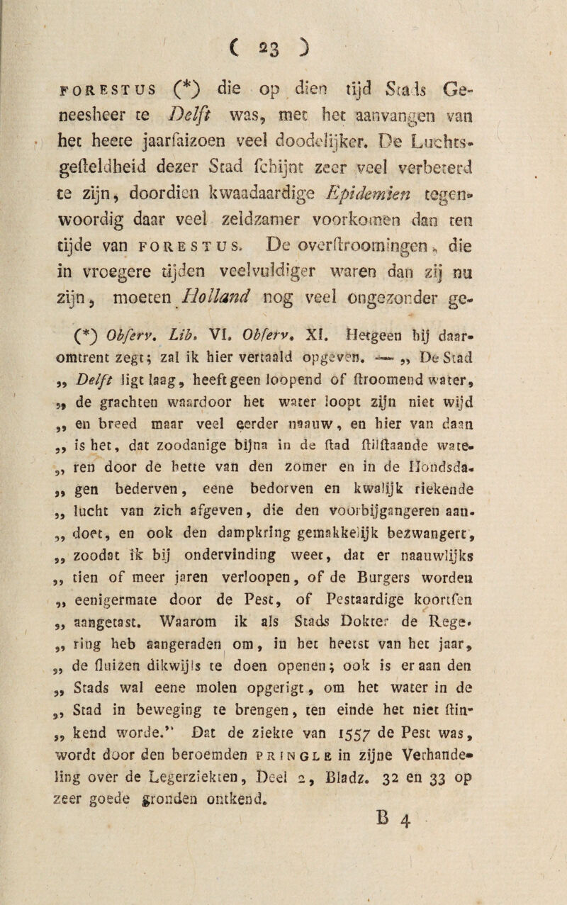 forestus (*) die op dien tijd Smis Ge¬ neesheer te Delft was, met het aan vangen van hec heece jaarfatzoen veel doodelijker. De Luchts- gefteldheid dezer Stad fchijnt zeer veel verbeterd te zijn, doordien kwaadaardige Epidemien tegen¬ woordig daar veel zeldzamer voorkomen dan ten tijde van forestus, De overdroomingen, die in vroegere tijden veelvuïdtger waren dan zij nu zijn, moeten Holland nog veel ongezonder ge- (*) Ohferv. Lib» VI. Obferv. XL Hetgeen hij daar¬ omtrent zegt; zal ik hier vertaald opgeven. — „ De Stad „ Delft ligt laag, heeft geen loopend of (troomend water, 5, de grachten waardoor het water loopt zijn niet wijd „ en breed maar veel eerder naauw, en hier van dann ,, is het, dat zoodanige bijna in de Rad ftüftaande wate« 9, ren door de bette van den zomer en in de Ilondsda* „ gen bederven, eene bedorven en kwalijk riekende ,, lucht van zich afgeven, die den voorbijgangeren aan- „ doet, en ook den dampkring gemakkelijk bezwangert, ,, zoodat ik bij ondervinding weet, dat er naauwlijks ,, tien of meer jaren verloopen, of de Burgers worden ,, eenigermate door de Pest, of Pestaardige koortfen 9, aangetast. Waarom ik als Stads Dokter de Rege* „ ring heb aangeraden om, in het heetst van het jaar, s, de (luizen dikwijls te doen openen; ook is eraan den 3, Stads wal eene molen opgerigt, om het water in de ,, Stad in beweging te brengen, ten einde het niet ftin- j, kend worde.” Dat de ziekte van 1557 de Pest was, wordt door den beroemden pringle in zijne Verhande¬ ling over de Legerziekten, Deel 2, Bladz. 32 en 33 op zeer goede gronden ontkend. B 4