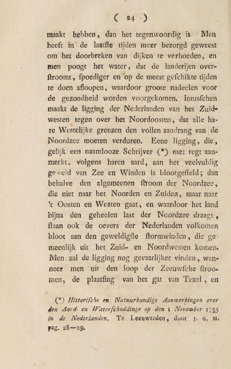 maakt hebben , dan het tegenwoordig is Men heeft in de laatfte tijden meer bezorgd geweest om het doorbreken van dijken te verhoeden, en men poogt het water, dat de landerijen over* ftroomt, fpoediger en bp de meest gefchikte tijden te doen afloopen, waardoor grooce nadeelen voor de gezondheid worden voorgekomen. Intusfchen maakt de ligging der Nederlanden van het Zuid¬ westen tegen over het Noordoosten, dat alle ha¬ re Westelijke grenzen den vollen aandrang van de Noordzee moeten verduren. Eene ligging, die, gelijk een naanilooze Schrijver (*} met regt aan¬ merkt, volgens haren aard, aan het veelvuldig geweid van Zee en Winden is blootgeheld; dan behalve den algemeenen fhroorn der Noordzee, die niet naar het Noorden en Zuiden, maar naar \ Oosten en Westen gaat, en waardoor het land bijna den geheelen last der Noordzee draagt9 ftaan ook de oevers der Nederlanden volkomen bloot aan den geweldigfle ftortnwinden, die ge ¬ meenlijk uit het Zuid- en Noordwesten komen» Men zal de ligging nog gevaarlijker vinden, wan» neer men uit den loop der Zeeuwfche ftroo-» ynen, de plaatfiog van het gat van Texel , en (*) Historifche en Natuurkundige Aanmerkingen over 4en Aard en Waterfchuddinge op den ï November 175.5 'in de Nederlanden, Te Leeuwarden, door j, c, M» pag. 28—2$.