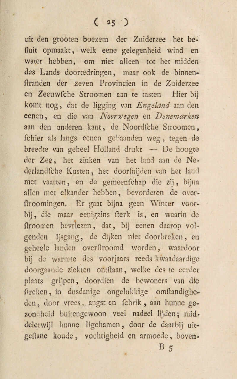 nie den grooten boezem der Zuiderzee bet be* fluit opmaakt, welk eene gelegenheid wind en water hebben, om niet alleen tot het midden des Lands doortedringen, maar ook de binnen¬ branden der zeven Provinciën in de Zuiderzee en Zeeuwfche Stroomen aan te tasten Hier bij komt nog, dat de ligging van Engeland aan den eenen, en die van Noorwegen en Denemarken aan den anderen kant, de Noordfche Stroomen, fchier als langs eenen gebaanden weg, tegen de breedte van geheel Holland drukt — De hoogte der Zee, het zinken van het land aan de Ne- derlandfche Kusten, het doorfnijden van het land met vaarten, en de gemeenfehap die zij, bijna allen met elkander hebben, bevorderen de over- broomingen. Er gaat bijna geen Winter voor¬ bij, die maar eenigzins berk is, en waarin de 4 brootren bevriezen, dat, bij eenen daarop vol¬ genden ijsgang, de dijken niet doorbreken, en geheele landen overbroomd worden, waardoor bij de warmte des voorjaars reeds kwaadaardige doorgaande ziekten ontdaan, welke des te eerder plaats grijpen, doordien de bewoners van die breken, in dusdanige ongelukkige ombandighe- den, door vrees, angst en fchrik, aan hunne ge¬ zondheid buitengewoon veel nadeel lijden; mid¬ delerwijl hunne ligchamen 9 door de daarbij uit- gedane koude, vochtigheid en armoede, boven* B 5