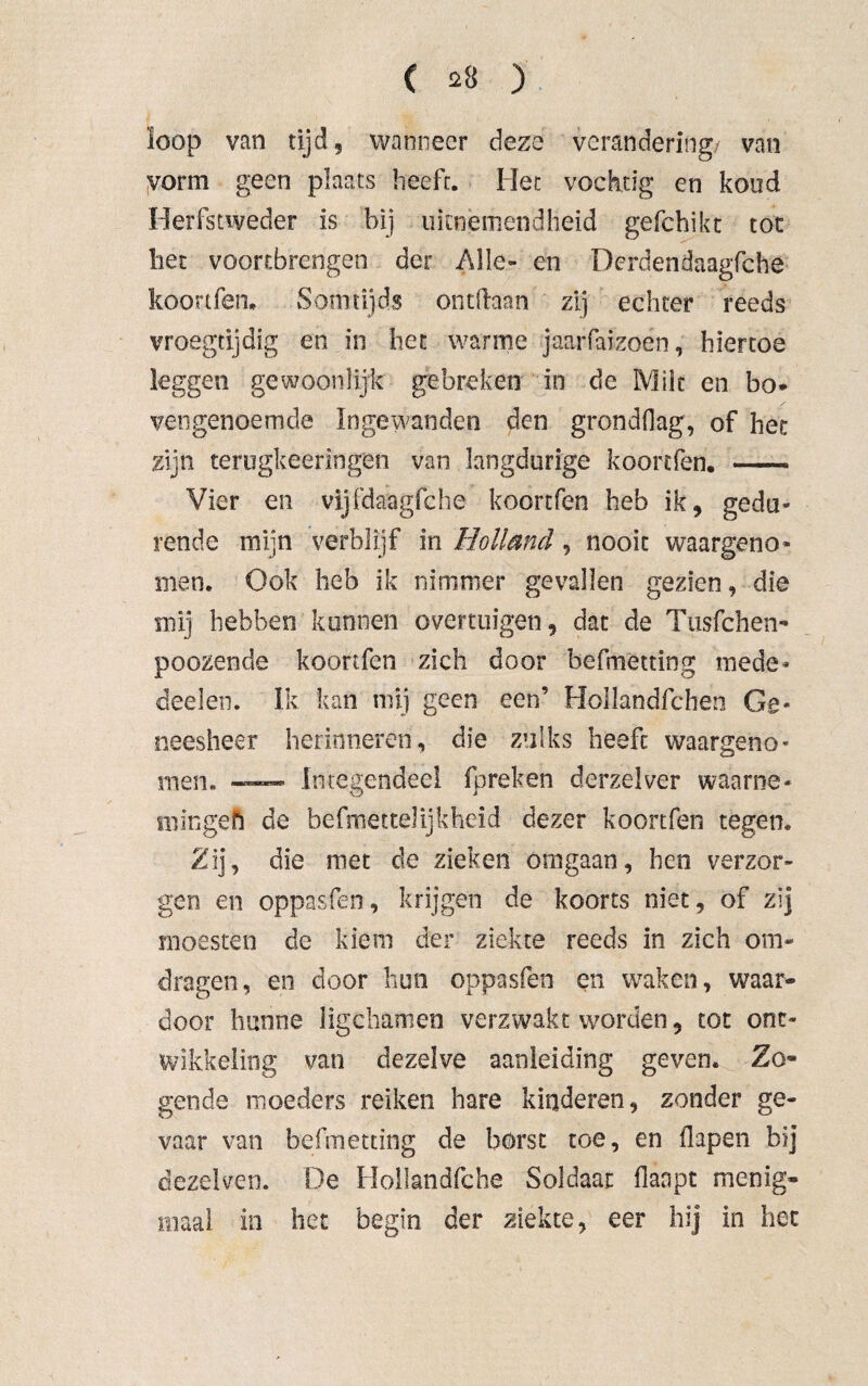 ( *3 ) ïoop van tijd, wanneer deze verandering/ van vorm geen plaats heeft. Het vochtig en koud Herfstweder is bij uitnemendheid gefchikt tot liet vóórtbrengen der Alle- en Dcrdendaagfche koortfèn. Somtijds ontifaan zij echter reeds vroegtijdig en in het warme jaarfafzoen, hiertoe leggen gewoonlijk gebreken in de Milt en bo* vengenoemde Ingewanden den gronddag, of het zijn terugkeeringen van langdurige koortfèn. —- Vier en vijfdaagfche koortfèn heb ik, gedu¬ rende mijn verblijf in Holland, nooit waargeno* men. Ook heb ik nimmer gevallen gezien, die mij hebben kunnen overtuigen, dat de Tusfchen- poozende koortfèn zich door befmetting mede* deelen. Ik kan mij geen een’ Hollandfcben Ge¬ neesheer herinneren, die zulks heeft waargeno¬ men. — Integendeel fpreken derzelver waarne* min geh de befmettelijkheid dezer koortfèn tegen. Zij, die niet de zieken omgaan, hen verzor¬ gen en oppasfen, krijgen de koorts niet, of zij moesten de kiem der ziekte reeds in zich om¬ dragen, en door hun oppasfen en waken, waar¬ door hunne iigchamen verzwakt worden, tot ont¬ wikkeling van dezelve aanleiding geven. Zo¬ gende moeders reiken hare kinderen, zonder ge¬ vaar van befmetting de borst toe, en flapen bij dezelven. De Hollandfche Soldaat flanpt menig¬ maal in het begin der ziekte, eer hij in het