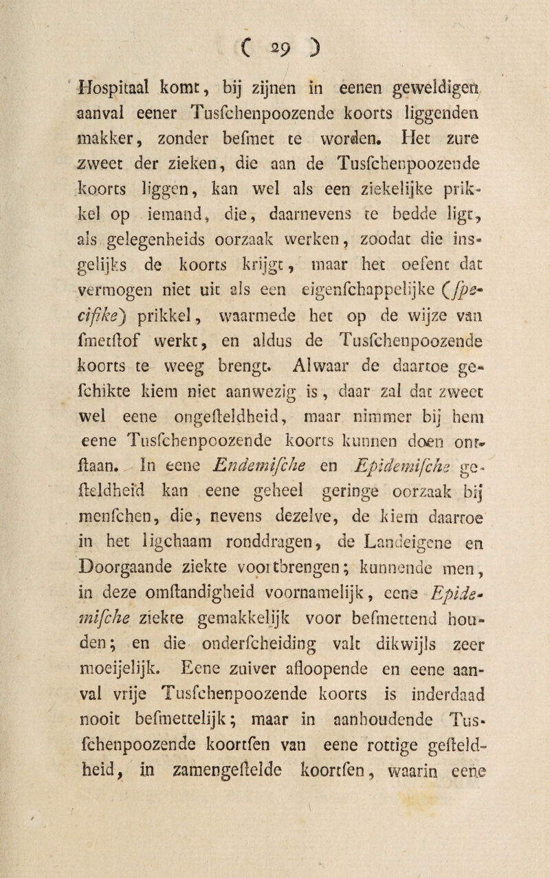 Hospitaal komt, bij zijnen in eenen geweldigen aanval eener Tosfchenpoozende koorts liggenden makker, zonder befmet te worden. Het zure zweet der zieken, die aan de Tosfchenpoozende koorts bggen, kan wel als een ziekelijke prik¬ kel op iemand, die, daarnevens te bedde ligt, als gelegenheids oorzaak werken, zoodat die ins¬ gelijks de koorts krijgt, maar het oefent dat vermogen niet uit als een eigenfchappelijke cifike) prikkel, waarmede het op de wijze van fmetllof werkt, en aldus de Tusfchenpoozende koorts te weeg brengt. Alwaar de daartoe ge- fchikte kiem niet aanwezig is, daar zal dat zweet wei eene ongefteldheid, maar nimmer bij hem eene Tusfchenpoozende koorts kunnen doen onr* flaan. ^ In eene Endemifche en Epidemifchs ge* fteldhefd kan eene geheel geringe oorzaak bij menfehen, die, nevens dezelve, de kiem daartoe in het iigchaam ronddragen, de Landeigene en Doorgaande ziekte vooitbrengen; kunnende men, in deze omftandigheid voornamelijk, eene Epide- mifche ziekte gemakkelijk voor befmectend hou» den; en die onderfcheiding valt dikwijls zeer moeijelijk. Eene zuiver afloopende en eene aan¬ val vrije Tusfchenpoozende koorts is inderdaad nooit befmettelijk; maar in aanhoudende Tus¬ fchenpoozende koortfen van eene rottige gefield-» heid, in zamengefielde koortfen, waarin eene