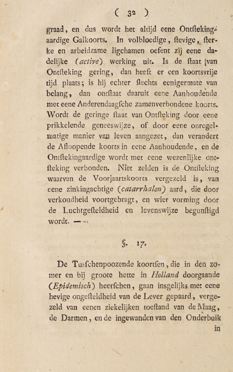 graad, en dos wordt het altijd eene Ontflekihg^ aardige Galkoorts. In volbloedige, lievige, Her- ke en arbeidzame ligchamen oefent zij eene da* delijke (active) werking uit* Is de Haat fvan OntHeking gering, dan heefc er een koortsvrije tijd plaats; is hij echter Hechts eenigermate van % belang, dan ontllaat daaruit eene Aanhoudende met eene Anderendaagfche zamenverbondene koorts. Wordt de geringe Haat van OntHeking door eene prikkelende geneeswijze, of door eene onregel* matige manier van leven aangezet, dan verandert de Afloopende koorts in eene Aanhoudende, ende Ondlekingaardige wordt met eene wezenlijke ont* lleking verbonden. Niet zelden is de OntHeking waarvan de Voorjaartskoorts vergezeld is, van eene zinkingacbtige (catarrhalen) aard, die door verkoudheid voortgebragt, en wier vorming door de LuchtgeHeldheid en levenswijze begunftigd wordt. §• l7> De Tusfchenpoozende koortfen, die in den zo¬ mer en bij groote hette in Holland doorgaande CEpidemisch) heerfchen, gaan insgelijks met eene hevige ongefteldheid van de Lever gepaard, verge¬ zeld van eenen ziekelijken toedand van de Maag, de Darmen, ende ingewanden van den Onderbuik in