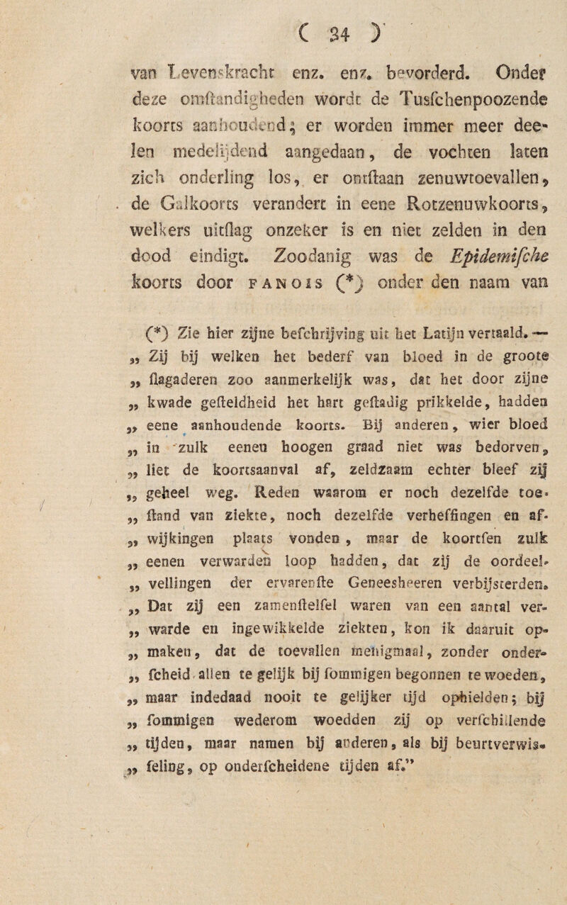 van 1 even*kracht enz. enz. bevorderd. Onder deze omfkndigheden wordt de Tusfehenpoozende koorts aanhoudend; er worden immer meer dee* len medelijdend aangedaan, de vochten laten zich onderling los, er ontdaan zenuwtoevallen, de Galkoorts verandert in eene Rotzenuwkoorts, welkers uitdag onzeker is en niet zelden in den dood eindigt. Zoodanig was de Epidemifche koorts door fanois (*, onder den naam van (*) Zie hier zijne befchrijving uit liet Latijn vertaald. — Zij bij welken het bederf van bloed in de groote 5, fiagaderen zoo aanmerkelijk was, dat het door zijne „ kwade gefteldheid het hart geftadig prikkelde, hadden 5, eene aanhoudende koorts. Bij anderen, wier bloed 3, in -zulk eenen hoogen graad niet was bedorven, 33 liet de koortsaanval af, zeldzaam echter bleef zij „ geheel weg. Reden waarom er noch dezelfde toe* „ Hand van ziekte, noch dezelfde verheffingen en af- 3, wijkingen plaats vonden , maar de koortfen zulk 3, eenen verwarden loop hadden, dat zij de oordeel* 3, veilingen der ervarenfie Geneesheeren verbijsterden. „ Dat zij een zamenfielfel waren van een aantal ver- „ warde en ingewikkelde ziekten, kon ik daaruit op*» „ maken, dat de toevallen menigmaal, zonder onder« 3, fcheid allen tegelijk bij fommigen begonnen te woeden, ,, maar indedaad nooit te gelijker tijd ophielden; bij 3, fommigen wederom woedden zij op verfcbiilende 3, tijden, maar namen bij acderen,als bij beurtverwis* ,3 feling, op onderfcheidene dj den af*n \ /