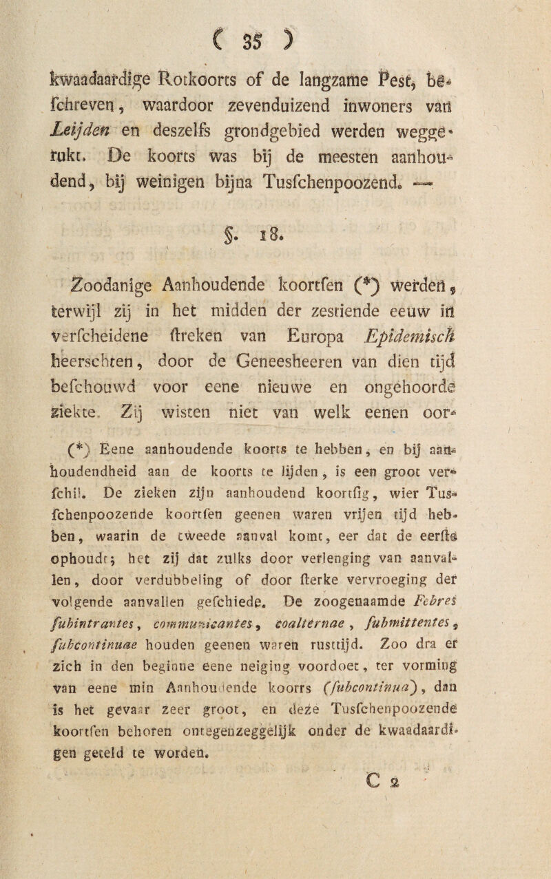 kwaadaardige Rotkoorts of de langzame Pest, bê* fchreven, waardoor zevenduizend inwoners van Leijden en deszelfs grondgebied werden wegge« rukt, De koorts was bij de meesten aanhou¬ dend, bij weinigen bijna Tusfchenpoozetid® —- §• i8* \ Zoodanige Aanhoudende koortfen (*) werden 9 terwijl zij in het midden der zestiende eeuw in verfcheidene (treken van Europa Epidemisch heerschten, door de Geneesheeren van dien tijd befchouwd voor eene nieuwe en ongehoorde ziekte Zij wisten niet van welk eenen oor* (*) Eene aanhoudende koorts te hebben, en bij aan- iloudendheid aan de koorts te Jijden , is een groot ver* fchii. De zieken zijn aanhoudend koortfig, wier Tus* fchenpoozende koortfen geenen waren vrijen tijd heb» ben, waarin de tweede aanval komt, eer dat de eerfë® ophoudt; het zij dat zulks door verlenging van aanval¬ len , door verdubbeling of door fterke vervroeging der volgende aanvallen gefchiede. De zoogenaamde Febres fubintrantes, communicanten ^ coaltêrnae , fubmittentes 9 fuhcontinuae houden geenen waren rusttijd. Zoo dra er zich in den beginne eene neiging voordoet:, ter vorming van eene min Aanhoudende koorrs (fuhcontinua), dan is het gevaar zeer groot, en deze Tusfchenpoozende koortfen behoren ontegenzeggelijk onder de kwaadaardf» gen geteld te worden*