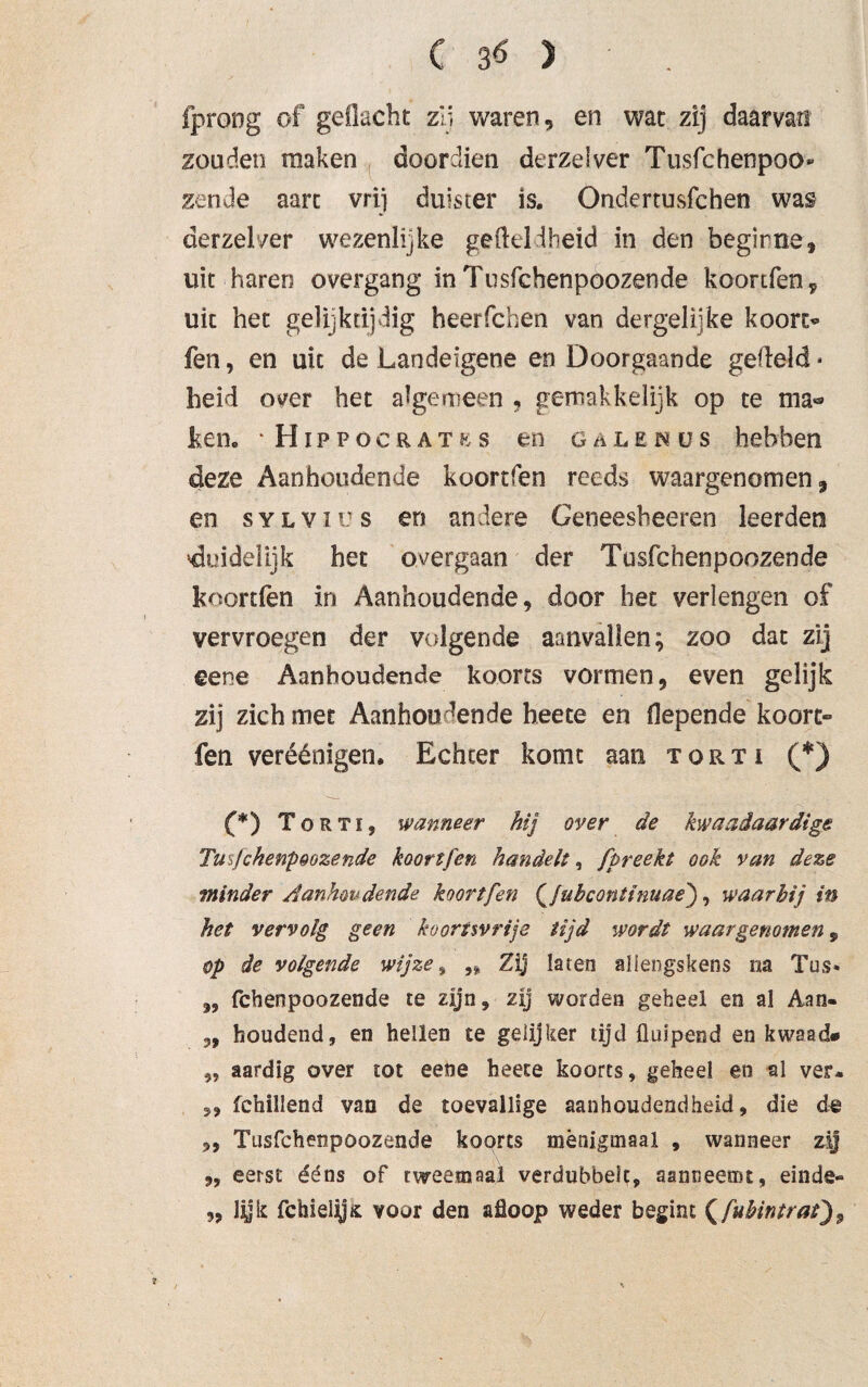 fprong of geflacht zij waren, en wat zij daarvan zouden maken door dien derzelver Tusfchenpoo» zen Je aart vrij duister is. Ondertusfchen was derzelver wezenlijke ge (leid heid in den begirne, uit haren overgang in Tusfchenpoozende koortfen ^ uit het gelijktijdig heerfchen van dergelijke koorc« fen, en uit de Landeigene en Doorgaande gefield * heid over het algemeen , gemakkelijk op te ma*® ken. ‘Hippöcratks en GüLENüs hebben deze Aanhoudende koortfen reeds waargenomen 9 en sylvr's en andere Geneesheeren leerden duidelijk het overgaan der Tusfchenpoozende koortfen in Aanhoudende, door bet verlengen of vervroegen der volgende aanvallen; zoo dat zij eene Aanhoudende koorts vormen, even gelijk zij zich met Aanhoudende heete en fiepende koort- fen veréénigen. Echter komt aan torti (*) (*) Torti, wanneer hij over de kwaadaardige Tufchenpoozende koortfen handelt, fpreekt ook van deze minder Aanhoudende, koortfen Qjubconttnuae'), waarbij in het vervolg geen koortsvrije tijd wordt waargenomen, op de volgende wijze, ,, Zij laten allengskens na Tus« „ fchenpoozende te zijn, zij worden geheel en al Aan- „ houdend, en hellen te gelijker tijd fluipend en kwaad* „ aardig over tot eene heete koorts, geheel en al ver* „ fchillend van de toevallige aanhoudendheid, die de „ Tusfchenpoozende koorts menigmaal , wanneer zij ,, eerst ééns of rwcemaal verdubbelt, aanneetnt, einde» „ lij i: fchielys: voor den afloop weder begint (fubintrat)9