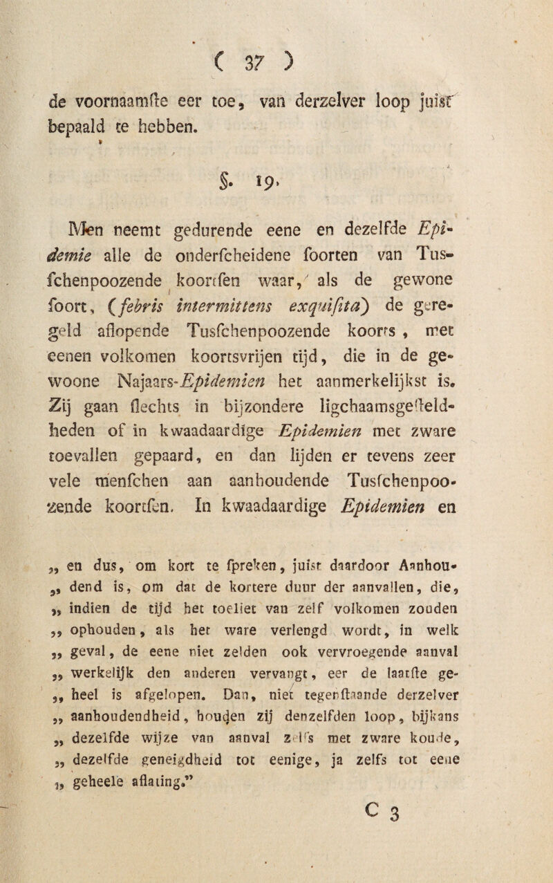 ( 3? 3 de vooroaamfle eer toe, van derzelver loop juist bepaald te hebben. * f §. 19, Men neemt gedurende eene en dezelfde Epi- demie alle de onderfcheidene foorten van Tus- fchenpoozende koonfen waar/ als de gewone foort, (febris intermittens exquifita) de gere¬ geld aflopende Tusfchenpoozende koorts , met eenen volkomen koortsvrijen tijd, die in de ge¬ woon e Najaars-Epidemien het. aanmerkelijkst is. Zij gaan flechts in bijzondere ligchaamsgefleld- heden of in kwaadaardige Epidemien met zware toevallen gepaard, en dan lijden er tevens zeer vele menfchen aan aanhoudende Tusfchenpoo¬ zende koonfen. In kwaadaardige Epidemien en „ en dus, om kort te fpreken, juist daardoor Aanhou- ,, dend is, om dat de kortere duur der aanvallen, die, „ indien de tijd het toellet van zeif volkomen zouden ,, ophouden, als het ware verlengd wordt, in welk ,, geval, de eene niet zelden ook vervroegende aanval 3, werkelijk den anderen vervangt, eer de laatfte ge- 3, heel is afgelopen. Dan, niet tegen(taande derzelver ,, aanhoudendheid, houden zij denzelfden loop, bijkans „ dezelfde wijze van aanval zelfs met zware koude, 3, dezelfde geneigdheid tot eenige, ja zelfs tot eene „ geheele aflating.”