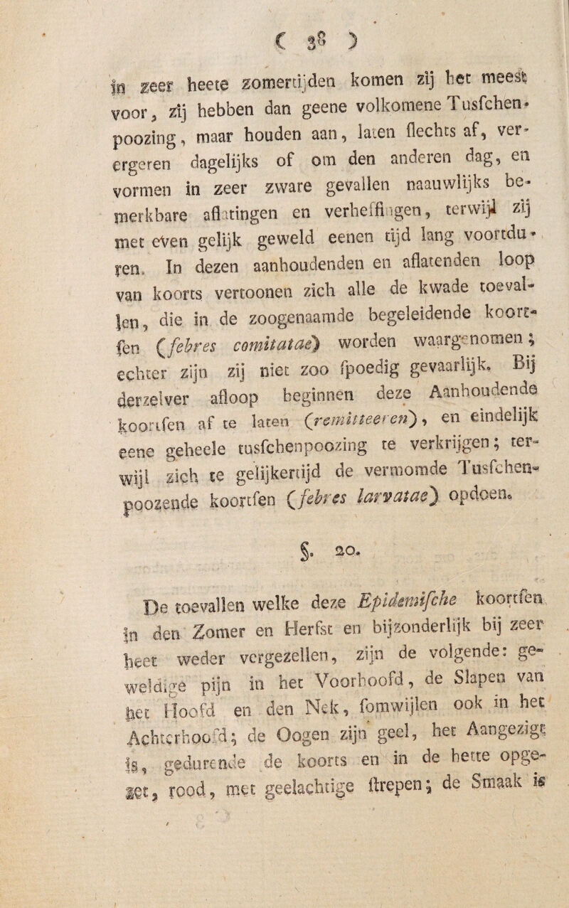 In ^eer heete zomertijden komen zij bet meest voor, zij hebben dan geene volkomene Tusfchen- poozing, maar houden aan, ia'.en flechts af, vtr ergeren dagelijks of om den anderen dag, en vormen in zeer zware gevallen naauwlijks be¬ merkbare afhtingen en verheffingen, terwijl zij met even gelijk geweld eenen tijd lang voortdu- yen In dezen aanhoudenden en aflatenden loop van koorts vertoonen zich alle de kwade toeval¬ len, die in de zoogenaamde begeleidende kooit- jen Qfebres comitataè) worden waargenomen, echter zijn zij niet zoo fpoedig gevaarlijk. Bij derzeiver afloop beginnen deze Aanhoudende koorifen af te laten ('r$niitteeren), en eindelijk eene geheele tusfchenpoozing te verkrijgen; ter¬ wijl zich te gelijkertijd de vermomde Tusfchen» poozende kooytfen Qfebrss larvatae) op doen. §. 20. 'De toevallen welke deze Epidmifche koortfen in den Zomer en Herfst en bijzonderlijk bij zeer heet weder vergezellen, zijn de volgende: ge~ We!dige pijn in het Voorhoofd, de Slapen van het Hoofd en den Nek, fomwijlen ook in het Achterhoofd; de Oogen zijn geel, het Aangezigs !a, gedurende de koorts en in de bette opge¬ zet* yood, met geelachtige ilrepen; de Smaak k !