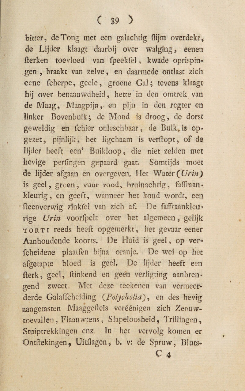 bitter, de Tong met een galachtig (lijm overdekt, de Lijder klaagt daarbij over walging, eenen Herken toevloed van fpeekfei, kwade oprispin¬ gen , braakt van zelve, en daarmede ontlast zich eene fcherpe, geele, groene Gal; tevens klaagt Oj over henaauwdheid, hette in den omtrek van de Maag, Maagpijn, en pijn in den regeer en linker Bovenbuik; de Mond is droog, de dorst geweldig en fchier onleschbaar, de Buik, is op¬ gezet, pijnlijk, het ligebaam is verdopt, of de lijder heeft een’ Buikloop, die niet zelden met hevige perfingen gepaard gaat. Somtijds moet de lijder afgaan en overgeven. Het Water (Urin) is geel, groen, vuur rood, bruinachtig, fafFraan- kleurig, en geeft, wanneer het koud wordt, een ileenverwig zinkfel van zich af. De faffraankleu* rige Urin voorfpek over het algemeen, gelijk TORTi reeds heeft opgemerkt, het gevaar eener Aanhoudende koorts. De Huid is geel, op ver* fcheidene plaatfen bijna oranje. De wei op het afgetapte bloed is geel, De lijder heeft een Berk, geel, Hinkend en geen verligting aanbren¬ gend zweet Met deze teekenen van vermeer¬ derde Galaffcheiding (PolychoUa), en des hevig aangetasten Maaggedels veréénïgeo zich Zenuw¬ toevallen , Flaauwtens, Slapeloosheid, Trillingen, Stuiptrekkingen enz In het vervolg komen er Ontdekingen, Uitdagen, b. v: de Spruw, Bluts-