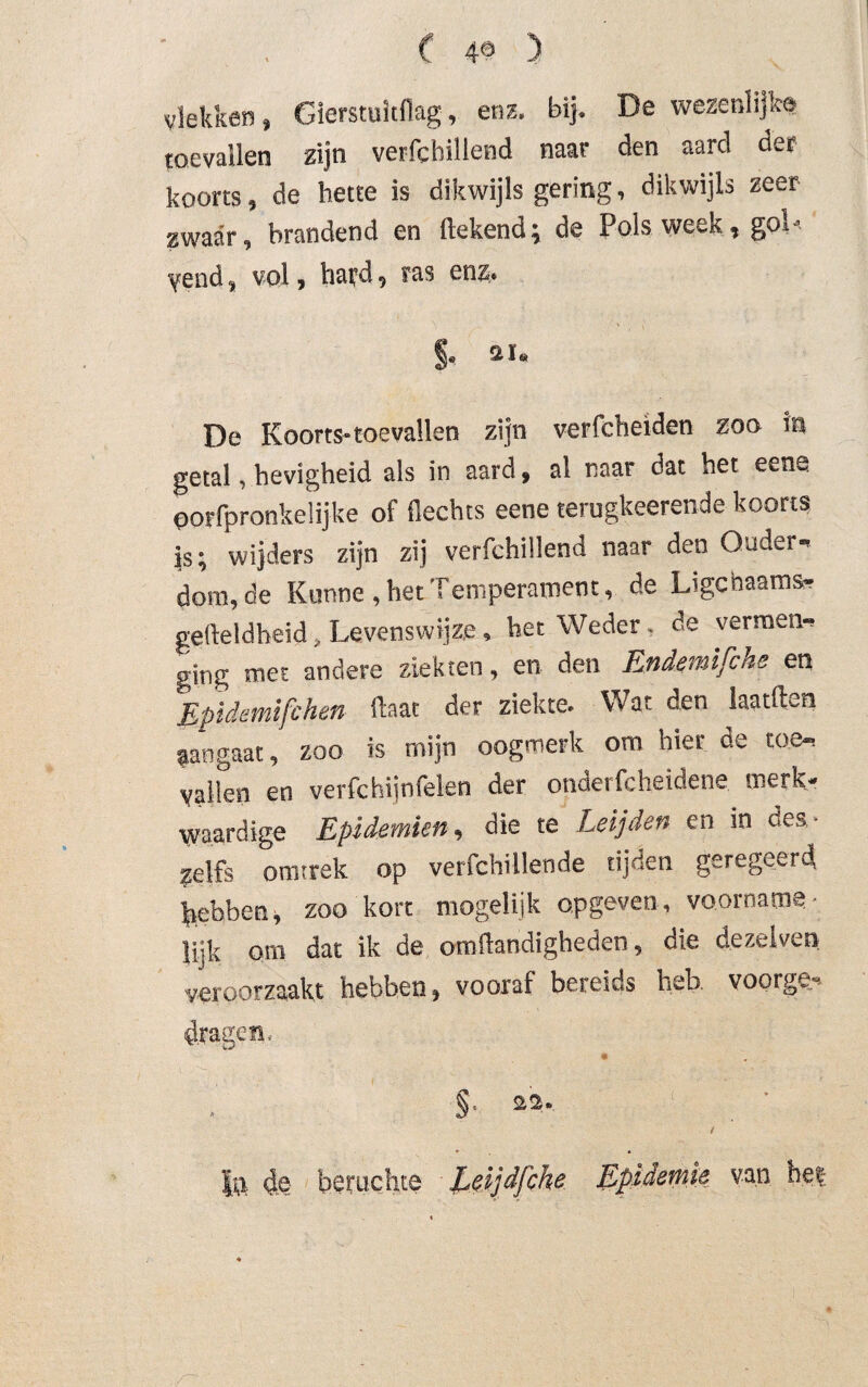 vlekken, Gierstuitflag, enz. bij. De wezenlijke toevallen zijn verfchillend naar den aard der koorts, de hette is dikwijls gering, dikwijls zeer zwaar, brandend en ftekend; de Pols week, gol< yend, vol, hard., ras enz. §. *»• De Koorts-toevallen zijn verfcheiden zoo in getal, hevigheid als in aard, al naar dat het eene oorfpronkelijke of fiechts eene terugkeerende koorts js; wijders zijn zij verfchillend naar den Ouder¬ dom, de Kunne, het Temperament, de L'gcnaams- gefteldheid, Levenswijze , het Weder. de vermen¬ ging met andere ziekten, en den Endemifche en Epidemifchen ftaat der ziekte. Wat den laatften aangaat, zoo is mijn oogmerk om hier de toe¬ vallen en verfchijnfelen der ondetfcheidene merk¬ waardige Epidemien, die te Leijden en in des . zelfs omtrek op verfchillende tijden geregeerd Rebben, zoo kort mogelijk opgeven, voorname¬ lijk om dat ik de omflandigheden, die dezelven veroorzaakt hebben, vooraf bereids heb. voorge¬ dragen. §. sa. Ju 4e beruchte Leijdfche Epidemie van het