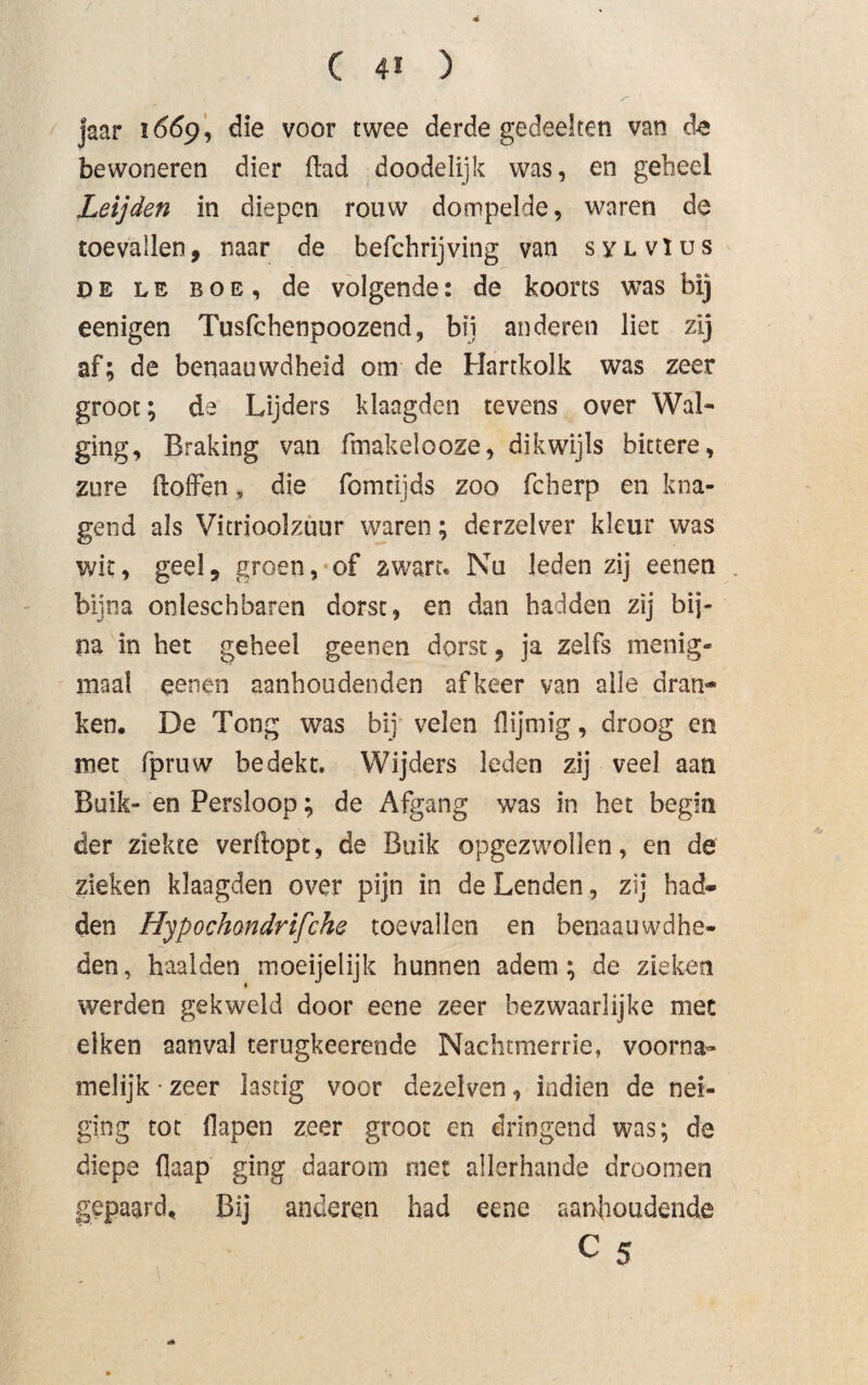 4 ( 41 ) jaar 1669, die voor twee derde gedeelten van de bewoneren dier Had doodelijk was, en geheel Leijden in diepen rouw dompelde, waren de toevallen, naar de befchrijving van sylvïus de LE boe, de volgende: de koorts was bij eenigen Tusfchenpoozend, bij anderen liet zij af; de benaauwdheid om de Hartkolk was zeer groot; de Lijders klaagden tevens over Wal¬ ging, Braking van fmakelooze, dikwijls bittere, zure Hoffen, die fomrijds zoo fcherp en kna¬ gend als Vitrioolzuur waren; derzelver kleur was wit, geel, groen, of zwart. Nu leden zij eenen bijna onleschbaren dorst, en dan hadden zij bij¬ na in het geheel geenen dorst, ja zelfs menig¬ maal eene-n aanhoudenden afkeer van alle dran¬ ken. De Tong was bij velen Hijmig, droog en met fpruw bedekt. Wijders leden zij veel aan Buik- en Persloop; de Afgang was in het begin der ziekte verdopt, de Buik opgezwollen, en de zieken klaagden over pijn in de Lenden, zij had¬ den Hypochmdrifche toevallen en benaauwdhe- den, haalden moeijelijk hunnen adem; de zieken werden gekweld door eene zeer bezwaarlijke met eiken aanval terugkeerende Nachtmerrie, voorna¬ melijk • zeer lastig voor dezelven, indien de nei¬ ging tot flapen zeer groot en dringend was; de diepe flaap ging daarom met allerhande droornen gepaard. Bij anderen had eene aanhoudende