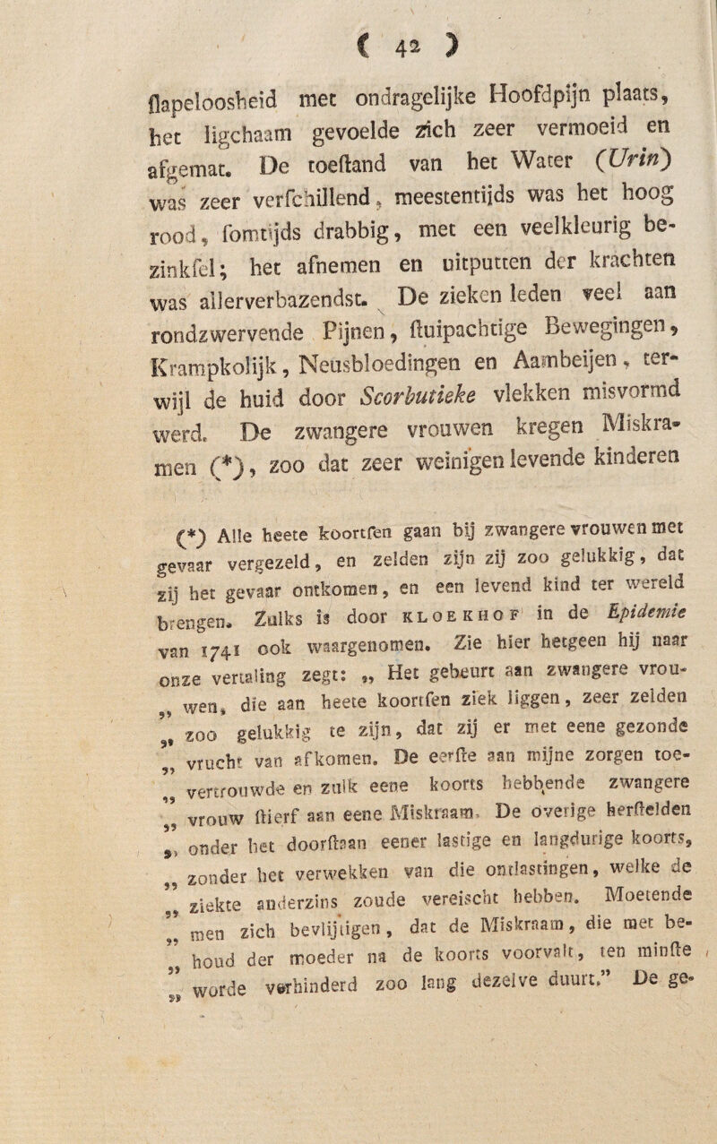 Hopeloosheid mee ondragelijke Hoofdpijn plaats, het ligchaam gevoelde Zich zeer vermoeid en afgemat. De toeftand van het Water (Urin) was zeer verfchÓlend. meestentijds was het hoog rood, fomujds drabbig, met een veelkleurig be- zinkfel; het afnemen en uitputten der krachten was allerverbazendst. De zieken leden veel ^an rondzwervende Pijnen, ftuipacndge Bewegingen, Krampkolijk, Neusbloedingen en Aambeijen , ter¬ wijl de huid door Scorbutieke vlekken misvormd werd, De zwangere vrouwen kregen Miskra¬ men (*), zoo dat zeer weinigen levende kinderen (*) Alle beete koortfen gaan bij zwangere vrouwen met gevaar vergezeld, en zelden zijn zij zoo gelukkig, dat gij het gevaar ontkomen, en een levend kind ter wereld brengen. Zulks is door kloek hof in de Epidemie van 1741 ook waargenomen. Zie hier hetgeen hij naar onze vertaling zegt: „ Het gebeurt aan zwangere vrou- wen, die aan heete koortfen ziek liggen, zeer zelden ’’ zoo gelukkig te zijn, dat zij er met eene gezonde ’ vrucht van afkomen. De eerfre aan mijne zorgen toe- ’’ vertrouwde en zulk eene koorts hebbende zwangere vrouw ftierf aan eene Miskraam, De óverige herftelden ’’ onder bet doorfban eener lastige en langdurige koorts, zonder het verwekken van die ontlastingen, welke ue ” zjekte anderzins zoude vereischt hebben. Moetende men zich bevlijtigen, dat de Miskraam, die mee be¬ houd der moeder na de koorts voorvalt, ten minfte 1 worde v&rhinderd zoo lang dezelve duuit, De ge® 2) p
