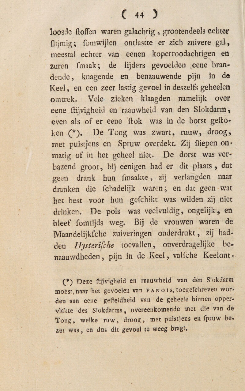 loosde doffen waren galachtig , grootendeeïs echter flijmig; fomwijlen ontlastte er zich zuivere gal, meestal echter van eenen koperroodachtigen en zuren fmaak; de lijders gevoelden eene bran¬ dende, knagende en benaauwende pijn in de Keel, en een zeer lastig gevoel in deszelfs gebeden omtrek. Vele zieken klaagden namelijk over eene dijvigheid en raauwheid van den Slokdarm, even als of er eene dok was in de borst gedo¬ ken (*). De Tong was zwart, rauw, droog, met puistjens en Spruw overdekt. Zij diepen on¬ matig of in het geheel niet. De dorst was ver¬ bazend groot, bij eenigen had er dit plaats , dat geen drank hun fmaakte, zij verlangden naar dranken die fcbadelijk waren; en dat geen wat bet best voor hun gefchikt was wilden zij niet drinken. De pols was veelvuldig, on gel ij k, en bleef fomtijds weg. Bij de vrouwen waren de Maandelijkfche zuiveringen onderdrukt, zij had¬ den Hysterifche toevallen, onverdragelijke be- naauwdheden, pijn in de Keel, valfche Keelont* (*) Deze ftijvigheid en raauwheid van den S'okdarm moest, naar het gevoelen van F an o i s, toegefchreven wor¬ den aan eene gefteldheid vsn de geheele binnen opper¬ vlakte des Slükdarms, overeenkomende met die van de Tong, welke ruw, droog, met puistjens en fpruw be¬ zet was, en dus dit gevoel te weeg bragt.