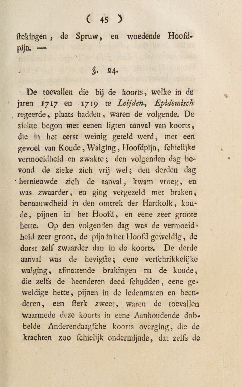 ilekingen , de Spruw, en woedende Hoofd» pijn. — 2 4* De toevallen die bij de koorts, welke in de jaren 1717 en 1719 te Leijden, Epidemisch regeerde, plaats hadden, waren de volgende. De ziekte begon met eenen ligren aanval van koorts, die in het eerst weinig geteld werd, met een gevoel van Koude, Walging, Hoofdpijn, fchielijke vermoeidheid en zwakte; den volgenden dag be¬ vond de zieke zich vrij wel; den derden dag ' hernieuwde zich de aanval, kwam vroeg, en was zwaarder, en ging vergezeld met braken, benaauwdheid in den omtrek der Hartkolk, kou¬ de, pijnen in het Hoofd, en eene zeer groote hette. Op den volgenden dag was de vermoeid» heid zeer groot, de pijn in het Hoofd geweldig, de dorst zelf zwaarder dan in de koorts. De derde aanval was de hevigfte; eene verfchrikkelijke walging, afmattende brakingen na de koude, die zelfs de beenderen deed fchudden, eene ge¬ weldige hette, pijnen in de ledenmaten en been¬ deren, een (lerk zweet, waren de toevallen waarmede deze koorts in eene Aanhoudende dub¬ belde Anderendaagfche koorts overging, die de krachten zoo fchieltjk ondermijnde, dat zelfs de