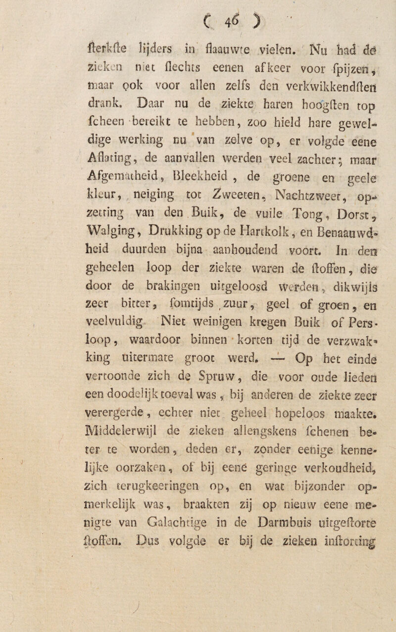 fterkrte lijders in flaauwte vielen. ' Nu had dê zieken nec flechts eenen af keer voor fpijzen, maar pok voor allen zelfs den verkwikkend den drank. Daar nu de ziekte baren hoogden top fcheen bereikt te hebben, zoo hield hare gewel¬ dige werking nu van zelve op, er volgde eene Aflating, de aanvallen werden veel zachter; maar Afgematheid, Bleekheid , de groene en geele kleur, neiging tot Zweeten, Nachtzweer, op-» zetting van den Buik, de vuile Tong, Dorst, Walging, Drukking op de Hartkolk, en Benaauwd- heid duurden bijna aanhoudend voort. In den geheelen loop der ziekte waren de doffen, die door de brakingen uitgeloosd werden, dikwijls zeer bitter, fomdjds zuur, geel of groen, en veelvuldig Niet weinigen kregen Buik of Pers* loop, waardoor binnen korten tijd de verzwak5» king uitermate groot werd. — Op het einde vertoonde zich de Spruw, die voor oude lieden een doodelijk toeval was , bij anderen de ziektezeer verergerde, echter niet geheel hopeloos maakte* Middelerwijl de zieken aliengskens fchenen be¬ ter te worden, deden er, zonder eenige kenne¬ lijke oorzaken, of bij eene geringe verkoudheid, zich lerugkeeringen op, en wat bijzonder op¬ merkelijk was, braakten zij op nieuw eene me¬ nigte van Galachtige in de Darmbuis uitgeftorte flpffen* Dus volgde er bij de zieken inflordog