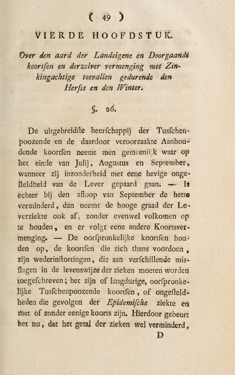 VIÈRDE HOOFDSTUK. Over den aard der Landdgene en Doorgaande koortfen en derzelver vermenging met Zin- kingaektige toevallen gedurende den Herfst en den Winter. §. s 6. De uitgebreidfle heerfchappij der Tusfchenb poozende en de daardoor veroorzaakte Aanhou* dende koortfen neemt men gemeen!i k waar op bet einde van Julij, Augustus en September* wanneer zij inzonderheid met eene hevige onge- jfleldheid van de Lever gepaard gaan» — ïs échter bij den afloop van September de hetr© verminderd, dan neemt de hooge graad der Le< verziekte ook af, zonder evenwel volkomen op te houden, en er volgt eene andere Koortsver- menging* — De oorfpronkelijke koortfen hou¬ den op, de koortfen die zich thans voordoen * zijn wederinflortingen, die aan verfchillende mis- flogen in de levenswijze der zieken moeten worden toegefchreven; het zijn of langdurige, oorfpronke- lijke Tusfchenpoozende koortfen, of ongefteld- heden die gevolgen der Epidemifche ziekte en met of zonder eenige koorts zijn. Hierdoor gebeurt bet nu, dat het getal der zieken wel verminderd* D