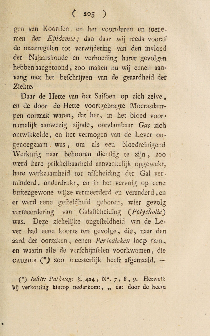 gen van Kocnfen. cn het voortduren en toene¬ men der Epidemie; dan daar wij reeds vooraf de maatregelen rot verwijdering van den invloed der Najaarskoude en verhoeding harer gevolgen hebben aangetoond, zoo maken nu wij eenen aan¬ vang mee het befchrijven van de geaardheid der Ziekte. Daar de Hette van het Saifoen op zich zelve;, en de door de Hette voortgebragte Moerasdam¬ pen oorzaak waren, dat het, in het bloed voor4 namelijk aanwezig zijnde, ontvlambaar Gas zich ontwikkelde, en het vermogen van de Lever on¬ genoegzaam . was, om als een bloedreinigend Werktuig naar behooren dienfiig te zijn, zoo werd hare prikkelbaarheid aanvankelijk opgewekt, hare werkzaamheid tot affeheiding der Gal ver¬ minderd, onderdrukt, en in het vervolg op eene buitengewone wijze vermeerderd en veranderd,en er werd eene gefteldheid geboren, wier gevolg vermeerdering van Galaffcheiding (PolycJioliej) was. Deze ziekelijke ongedeldheid van de Le¬ ver had eene koorts ten gevolge, die, naar den aard der oorzaken, eenen Periodieken loop nam, en waarin alle de verfchijnfelen voorkwamen, die GAUBius zoo meesterlijk heeft afgemaaid. — (*) Inftit: Patholog: §* 424, N°. 7, 8, 9« Hetwelk bij verkorting hierop nederkorat, ,, dat door de heete