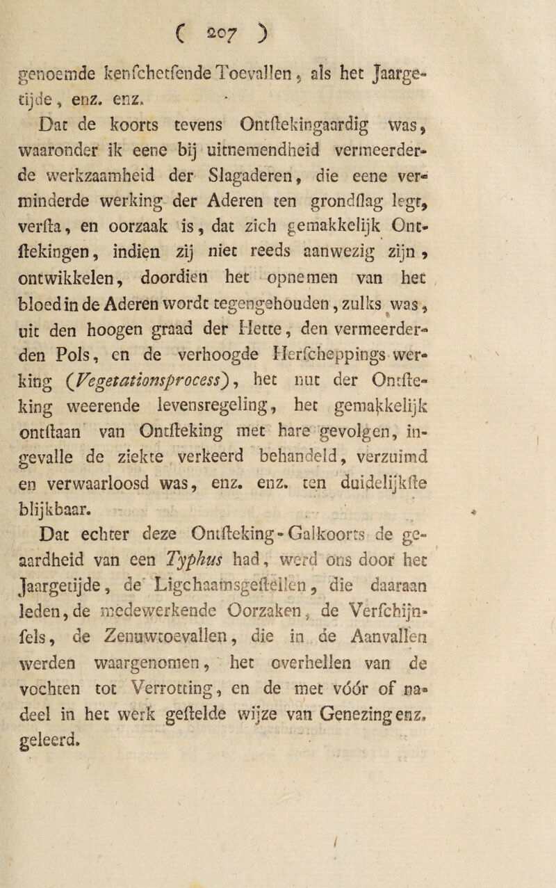 genoèmde ken fchetfende Toevallen * als het Jaarge¬ tijde , enz, enz. Dat de koorts tevens Ontilekingaardig was, waaronder ik eene bij uitnemendheid vermeerder* de werkzaamheid der Slagaderen, die eene ver* minderde werking der Aderen ten grondflag legt* verlla, en oorzaak is, dat zich gemakkelijk Ont- Hekingen, indien zij niet reeds aanwezig zijn 9 ontwikkelen, doordien het opnemen van het bloed in de Aderen wordt tegengehouden, zulks was, uit den hoogen graad der Hette, den vermeerder¬ den Pols, en de verhoogde Herfcheppings wer- king ('JVegetaüomprocess), het nut der Ondle« king weerende levensregeling, het gemajtkelijk ontdaan van Ondleking met hare gevolgen, in¬ gevalle de ziekte verkeerd behandeld, verzuimd en verwaarloosd was, enz, enz, ten duidelijkde blijkbaar. Dat echter deze Ontileking-Galkoorts de ge¬ aardheid van een Typhus had, werd ons door het Jaargetijde, de Ligchaamsgeltgilen 9 die daaraan leden,de medewerkende Oorzakeni de Verfehij'n» fels, de Zenuwtoevallen, die in de Aanvallen werden waargenomen, het overhellen van de vochten tot Verrotting, en de met vóór of na® deel in het werk gefielde wijze van Genezing enz, geleerd»