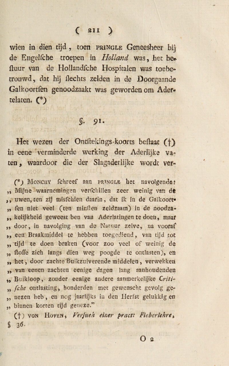 C ) Wien in dien tijd , toen pringle Geneesheer bij de Engelfche troepen in Holland was, het be* Huur van de Hollandfche Hospitalen was toebe- trouwd, dat hij Hechts zelden in de Doorgaande Galkoortfen genoodzaakt was gewordenem Ader- telatem C) §. 91. Het wezen der Ontftekings* koorts befhac (f) in eene verminderde werking der Aderlijke va¬ ten, waardoor die der Slagaderlijke wordt ver- (*) Monchy fchreef aan prtnöle het navolgende? 5* Mijne waarnemingen verfchillen zeer weinig van dt uwen,ten zij misfehien daarin, dat ik in de Galkooft- 5, fen niet veel (ten minden zeldzaam) in de noodza- „ kelijkheid geweest ben van Aderlatingen te doen, maar 3, door, in navolging van de Natuur zelve, na vooraf* ,, een Braakmiddel te hebben toegediend, van tijd tot „ tijd te doen braken (voor zoo veel of weinig de „ doffe zich langs dien weg poogde te ontlasten), en „het, door zachte Buikzuiverende middelen, verwekken „ van eenen zachten eenige dagen lang aanhoudenden „ Buikloopzonder eenige andere aanmerkelijke Criti- „ fche ontlasting, honderden met gewenscht gevolg ge- „ nezen heb, en nog jaarlijks in den Herfst gelukkig en 3, binnen korten tijd geneze.” (f) von Hoven* Ferjueh einer practi Fieberlehre ^ %
