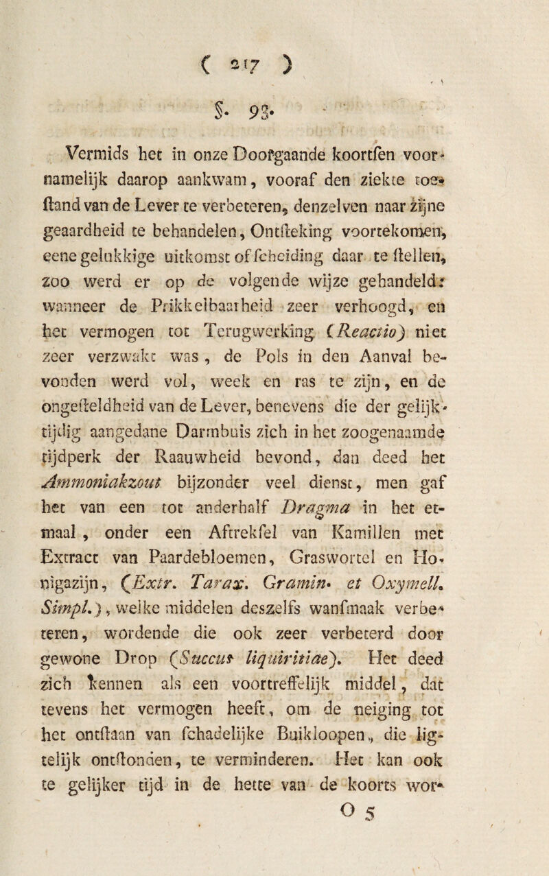 - \ §•93* ' ß Vermids het in onze Doofgaande koortfen voor* namelijk daarop aankwam, vooraf den ziekte toe* ftand van de Lever te verbeteren, denzelven naar zijne geaardheid te behandelen, Ontdeking voortekomen, eene gelukkige uitkomst of fcheiding daar te dellen, zoo werd er op de volgende wijze gehandeld: wanneer de Prikkelbaarheid zeer verhoogd, en het vermogen tot Terugwerking (Reactio) niet zeer verzwakt was , de Pols in den Aanval be¬ vonden werd vol, week en ras te zijn, en de ongeüeldheid van de Lever, benevens die der gelijk* tijdig aangedane Darmbuis zich in het zoogenaamde tijdperk der Raauwheid bevond, dan deed het Ammoniakzout bijzonder veel dienst, men gaf het van een tot anderhalf Dragma in het et¬ maal , onder een Aftrekfel van Kamillen mee Extract van Paardebloemen, Graswortel en Ho* nigazijn, (Ex.tr» Tarax. Gramm. at OxymelL StmpL), welke middelen deszelfs wanfmaak verbe* teren, wordende die ook zeer verbeterd door gewone Drop (Succuf liquiritiae). Het deed zich Itennen als een voortreffelijk middel, dat tevens het vermogen heeft, om de neiging tot het ontdaan van fehadelijke Buikloopen, die lig- telijk ontdonden, te verminderen. Het kan ook te gelijker tijd in de hetce van de koorts wor* O 5