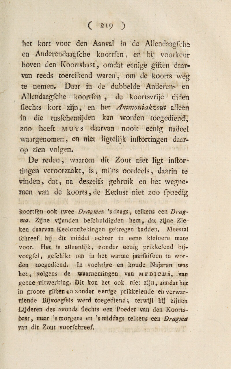 hst kort voor den Aanval in de Allendaagfche en Anderèndaagfcho koorrfen, en bij voorkeur boven den Koortsbast, omdat ecnlge giften daar¬ van reeds toereikend waren , om de koorts weg te nemen. Daar in de dubbelde Anderen- en Allendaagfche koortfen , de koortsvrije tijden flechts kort zijn, en bet Ammoniakzout alleen in die tusfchentijden kan worden tóegediend, zoo heeft muys daarvan nooit eenig nadeel waargenomen, en niet ligtelijk inkortingen daar* op zien volgen. , i De reden, waarom die Zout niet ligt inkor'» tingen veroorzaakt, is, mijns oordeels, daarin te vinden, dat, na deszelfs gebruik en het wegne¬ men van de koorts,de Eetlust niet zoo fpoedig koortfen ook twee Dragmen ’s daags, telkens een Drag~ ma. Zijne vijanden befchuldigden hem, dat zijne Zie¬ ken daarvan Keelontftekingen gekregen hadden. Meestal fchreef hij dit middel echter in eene kleinere mate voor. Het is alleenlijk, zonder eenig prikkelend bij- voegfel, gefchikt om in het warme jaarfaifoen te wor¬ den toegediend. In vochtige en koude Najaren was het 9 volgens de waarnemingen van medicus, van geene uitwerking. Dit kon het ook niet zijn, omdat het in groote giften en zonder een.ige prikkelende en verwar¬ mende Bijvoegfels werd tóegediend; terwijl hij zijnen Lij deren des avonds flechts een Poeder van den Koorts¬ bast, maar ’s morgens en ’s middags telkens een Dragma van dit Zout voorfchreef.