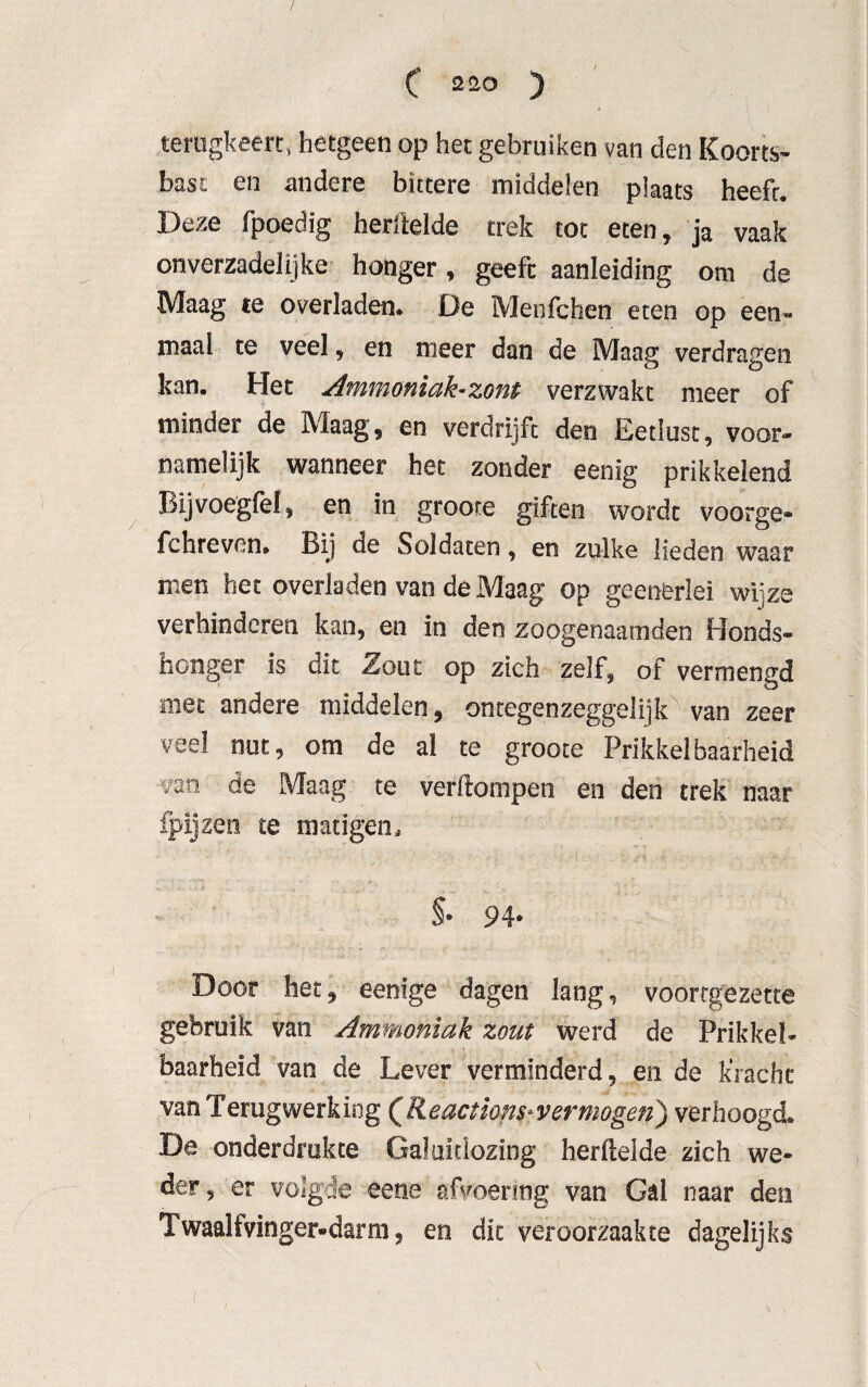 terugkeert, hetgeen op het gebruiken van den Koorts¬ bast en andere bittere middelen plaats heefr. Deze fpoedig herfteïde trek tot eten, ja vaak onverzadelijke hohger, geeft aanleiding om de Maag te overladen. De Meofchen eten op een¬ maal te veel, en meer dan de Maag verdragen kan. Het Ammoniak-zont verzwakt meer of minder de Maag, en verdrijft den Eetlust, voor¬ namelijk wanneer het zonder eenig prikkelend Bijvoegfef, en in groote giften wordt voorge* fchreven» Bij de Soldaten, en zulke lieden waar men het overladen van de Maag op geenerlei wijze verhinderen kan, en in den zoogenaamden Honds¬ honger is dit Zout op zich zelf, of vermengd met andere middelen, ontegenzeggelijk van zeer veel nut, om de al te groote Prikkelbaarheid van de Maag te verftompen en den trek naar fpijzen te matigen, §* 94* Door het, eenige dagen lang, voortgezette gebruik van Ammoniak zout werd de Prikkel¬ baarheid van de Lever verminderd, en de k'racht van Terugwerking (Reactions*vermogen) verhoogd. De onderdrukte Galultlozing herfteïde zich we¬ der, er volgde eene afvoering van Gal naar den Twaalfvinger-darm, en dit veroorzaakte dagelijks