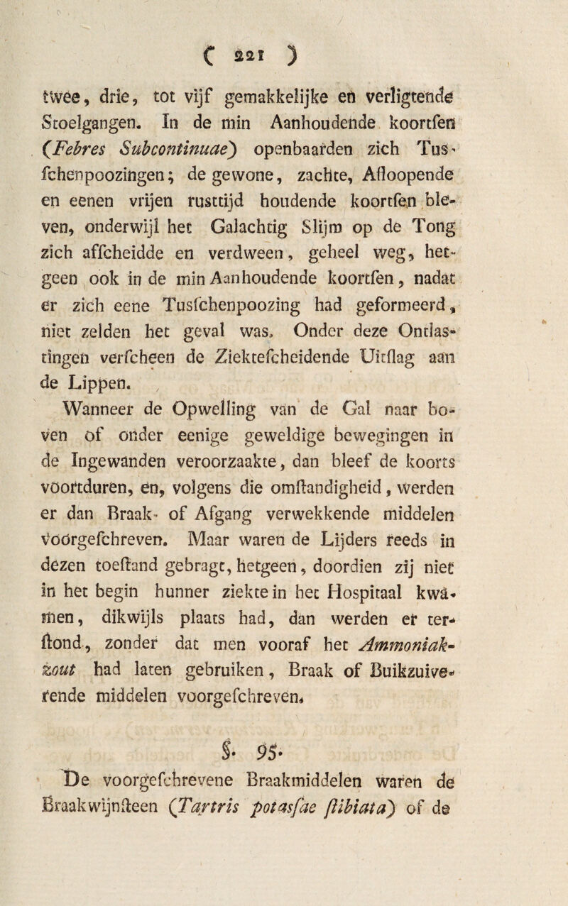 twee, drie, tot vijf gemakkelijke en verligtende Stoelgangen. In de min Aanhoudende koortfen (Febres Subcontinuae) openbaarden zich TüS’ fchenpoozingen; de gewone, zachte, Afloopende en eenen vrijen rusttijd houdende koortfen ble¬ ven, onderwijl het Galachcig Slijm op de Tong zich affcheidde en verdween, geheel weg, het¬ geen ook inde min Aanhoudende koortfen, nadat er zich eene Tusfchenpoozing had geformeerd, niet zelden het geval was. Onder deze Ontlas¬ tingen verfcheen de Ziektefcheidende Uitflag aan de Lippen. Wanneer de Opwelling van de Gal naar bo¬ ven of onder eenige geweldige bewegingen in de Ingewanden veroorzaakte, dan bleef de koorts voortduren, en, volgens die omflandigheid, werden er dan Braak- of Afgang verwekkende middelen Voörgefchreven. Maar waren de Lijders reeds in dezen toeftand gebrage, hetgeen, doordien zij niet in het begin hunner ziekte in het Hospitaal kwa¬ men, dikwijls plaats had, dan werden er ter* ftond, zonder dat men vooraf het Ammoniak- zout had laten gebruiken, Braak of Buikzuive* rende middelen voorgefchrevem $• 95- De voorgefchrevene Braakmiddelen waren de Braak wijn Heen (Tartris potasfae ßibiata) of de