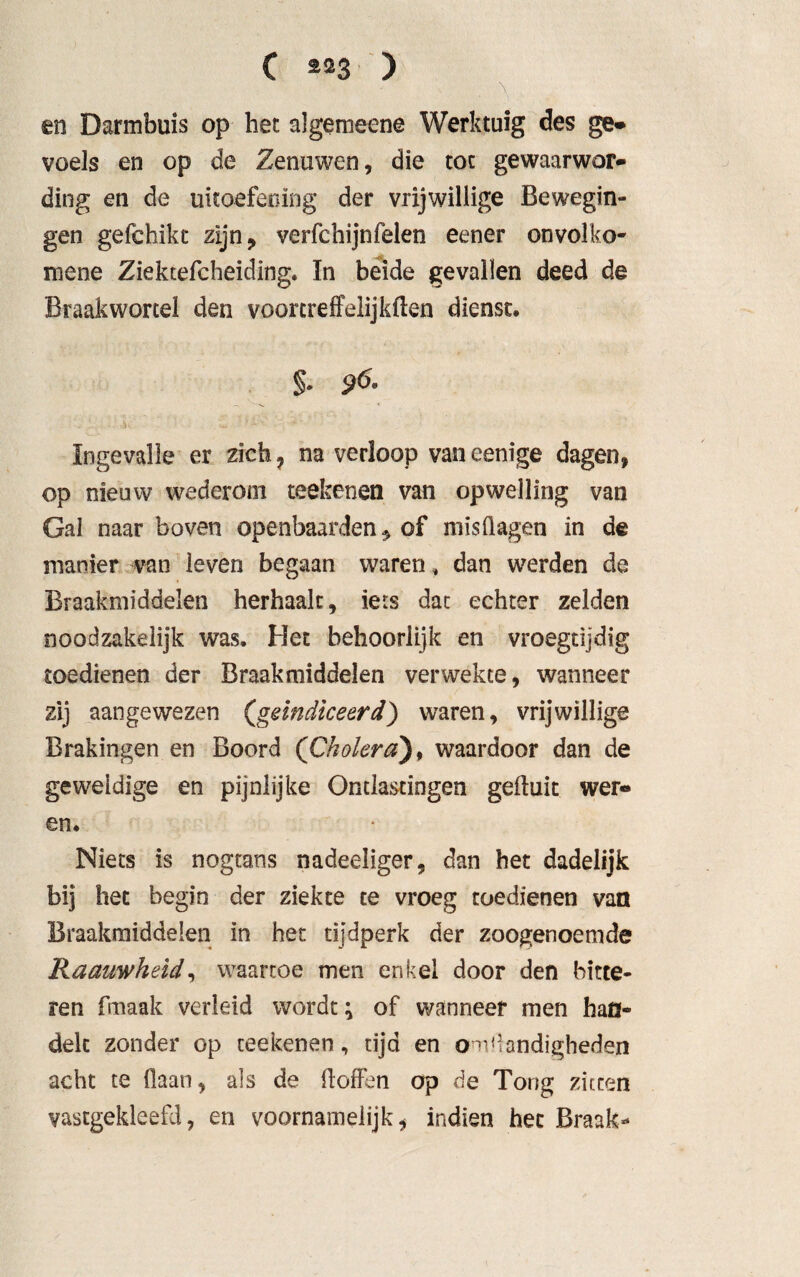 C *»3 ) en Darmbuis op het algemeens Werktuig des ge» voels en op de Zenuwen, die tot gewaarwor¬ ding en de uitoefening der vrijwillige Bewegin¬ gen gefchikt zijn, verfchijnfeien eener onvolko- mene Ziektefcheiding. ïn beide gevallen deed de Braakwortel den voortreffelijkflen dienst. §• 9<5- Ingevalle er zich ? na verloop van eenige dagen, op nieuw wederom reekenen van opwelling van Gal naar boven openbaarden, of misdagen in de manier van leven begaan waren, dan werden de Braakmiddelen herhaalt, iets dac echter zelden noodzakelijk was. Het behoorlijk en vroegtijdig toedienen der Braakmiddelen verwekte, wanneer zij aangewezen (,geïndiceerd) waren, vrijwillige Brakingen en Boord (Cholera), waardoor dan de geweldige en pijnlijke Ontlastingen gefluit wer¬ en. Niets is nogtans nadeeliger, dan het dadelijk bij het begin der ziekte te vroeg toedienen van Braakmiddelen in het tijdperk der zoogenoemde Raauwheid, waartoe men enkel door den bitte¬ ren fmaak verleid wordt; of wanneer men han¬ delt zonder op reekenen, tijd en om.handigheden acht te (laan, als de floffen op de Tong zitten vastgekleefd, en voornamelijk, indien het Braak-