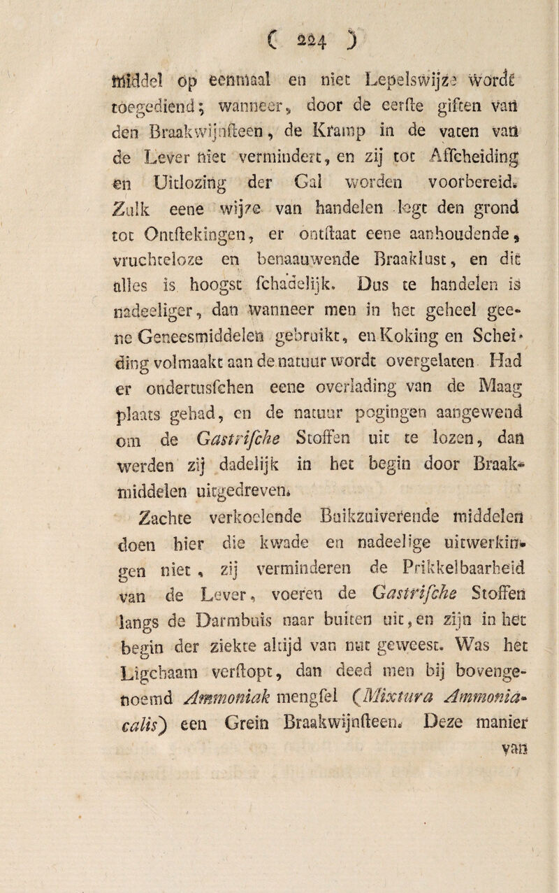 . r . • ' • • . 1 ■ C 224 3 Middel op eenmaal en niet Lepelswijza worck toegediend; wanneer, door de eerde giften van den Braak wij nfteen, de Kramp in de vaten van de Lever niet vermindert, en zij toe Affeheiding en Uitlozing der Gai worden voorbereid* Zulk eene wijze van handelen logt den grond tot Ontftekingen, er ontftaat eene aanhoudende, vruchteloze en benaauwende Braaklust, en dit alles is hoogst fchadelijk. Dus te handelen is uadeeliger, dan wanneer men in het geheel gce- ne Geneesmiddelen gebruikt, enKokingen Schei* ding volmaakt aan de natuur wordt overgelaten Had er ondertusfehen eene overlading van de Maag plaats gehad, en de natuur pogingen aangewend om de Gastrifche Stoffen uit te lozen, dan werden zij dadelijk in het begin door Braak-* middelen uitgedreven* Zachte verkoelende Buikzuiverende middelen doen hier die kwade en nadeelige uitwerking gen niet , zij verminderen de Prikkelbaarheid van de Lever, voeren de Gastrifche Stoffen langs de Darmbuis naar buiten uit, en zijn in het begin der ziekte altijd van nut geweest. Was het Ligcliaam verdopt, dan deed men bij bovenge¬ noemd Ammoniak niengfel (Mixtur a Ammonia- calis) een Grein Braakwijnfteen* Deze manier van