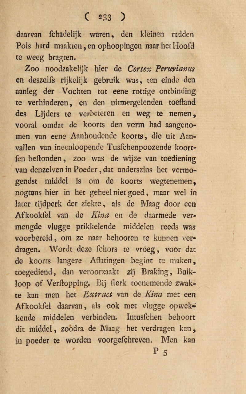 daarvan fchadelijk waren, den kleinen radden Pols hard maakcen, en ophoopingen naar het Hoofd te weeg bragten* Zoo noodzakelijk hier de Cortex Peruvianus en deszelfs rijkelijk gebruik was, ten einde den aanleg der Vochten tot eene rottige ontbinding te verhinderen, en den uitmergelenden toePand des Lijders te verbeteren en weg te nemen, vooral omdat de koorts den vcrm had aangeno¬ men van eene Aanhoudende koorts, die uit Aan¬ vallen van ineenloopende Tusfchenpoozende koort- fen bePonden, zoo was de wijze van toediening van denzelven in Poeder, dat anderszins het vermö¬ gendst middel is om de koorts wegtenemen, nogtans hier in het geheel niet goed, maar wel in later tijdperk der ziekte, als de Maag door een Afkookfel van de Kina en de daarmede ver¬ mengde vlugge prikkelende middelen reeds was voorbereid, om ze naar behooren te kunnen ver¬ dragen* Wordt deze fchors te vroeg, voor dat de koorts langere Aflatingen begint tc maken, toegediend, dan veroorzaakt zij Braking, Buik¬ loop of Verpopping. Bij Perk toenemende zwak¬ te kan men het Extract van de Kina met een Afkookfel daarvan, als ook met vlugge opwek¬ kende middelen verbinden. Intusfchen behoort dit middel, zoödra de Maag het verdragen kan, in poeder te worden voorgefchrevem Men kan