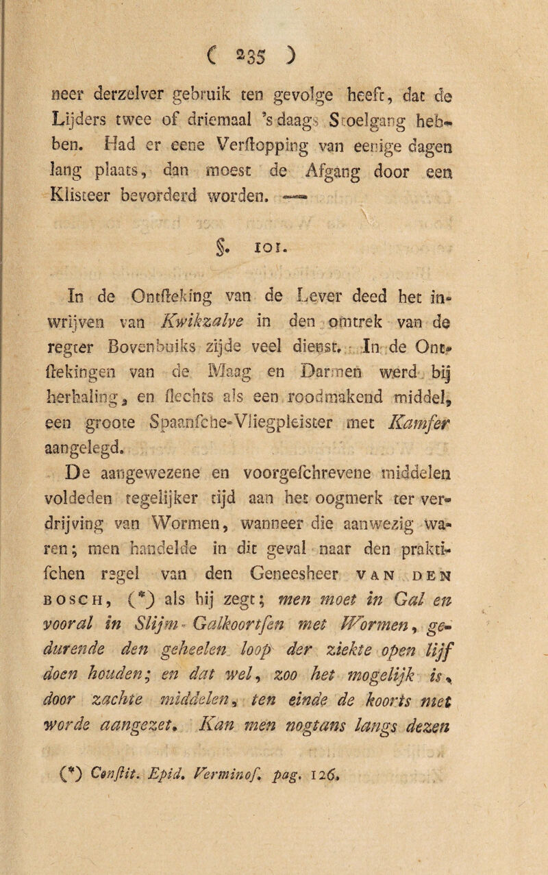 neer derzelver gebruik ten gevolge heeft, dat de Lijders twee of driemaal Vdaag Stoelgang heb¬ ben. Had er eene Verpopping van eeoige dagen lang plaats, dan moest de Afgang door een Klisteer bevorderd worden. — §. ior. In de Ontfteking van de Lever deed het in* wrijven van Kwikzalve in den om trek van de regter Bovenbuiks zijde veel diept. In de One* Pekingen van de, Maag en Darmen werd bij herhaling a en Pechts als een rood makend middel, een groote Spaanfche-Vliegpleister niet Kamfer aangelegd, De aangewezene en voorgefchrevene middelen voldeden tegelijker tijd aan het oogmerk ter ver« drijving van Wormen, wanneer die aanwezig wa¬ ren; men handelde in dit geval naar den prakri¬ te hen regel van den Geneesheer van den bosch, (*} als hij zegt; men moet in Gal en vooral in Slijm - Galkoortfen met Wormen, ge» durende den geheelen loop der ziekte open lijf doen houden; en dat wel, zoo het mogelijk is % door zachte middelen, ten einde de koorts met worde aangezet• Kan men nogtans langs dezen (*) C&njlit. Epid, Ferminof pag. 126»