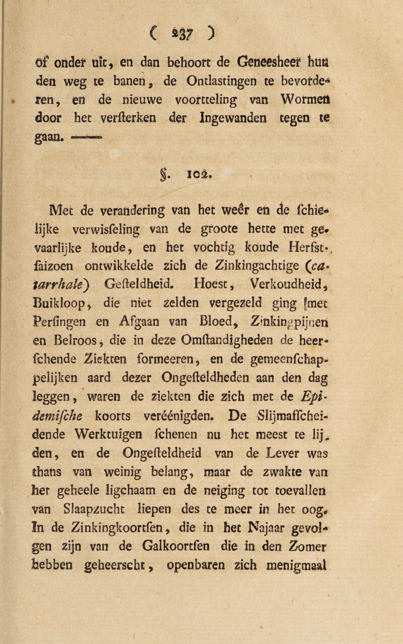 ( »3? ) öf onder uit* en dan behoort de Geneesheer hun den weg te banen, de Ontlastingen te bevorde» ren, en de nieuwe voortteling van Wormei! door het verfterken der Ingewanden tegen te gaan. ™ §. 102. Met de verandering van het weêr en de fchie«* lijke verwisfeling van de groote hette met ge* vaarlijke koude, en het vochtig koude Herfst*, faizoen ontwikkelde zich de Zinkingachtige (ca* tarrhale) Gefteldheid. Hoest, Verkoudheid, Buikloop, die niet zelden vergezeld ging [met Per fingen en Afgaan van Bloed, Zinking pi; tien en Belroos, die in deze Omftandigheden de heer* fchende Ziekten formeeren, en de gemeenfchap* pelijken aard dezer Ongefteldheden aan den dag leggen, waren de ziekten die zich met de Epi- demifche koorts veréénigden. De Slijmaffchei- dende Werktuigen fchenen nu het meest te lij. den, en de Ongefteldheïd van de Lever was thans van weinig belang, maar de zwakte van her gebeele ligchaam en de neiging tot toevallen van Slaapzucht liepen des te meer in het oog# In de Zinkïngkoortfen, die in het Najaar gevoL gen zijn van de Galkoortfen die in den Zomer hebben geheerscht, openbaren zich menigmaal