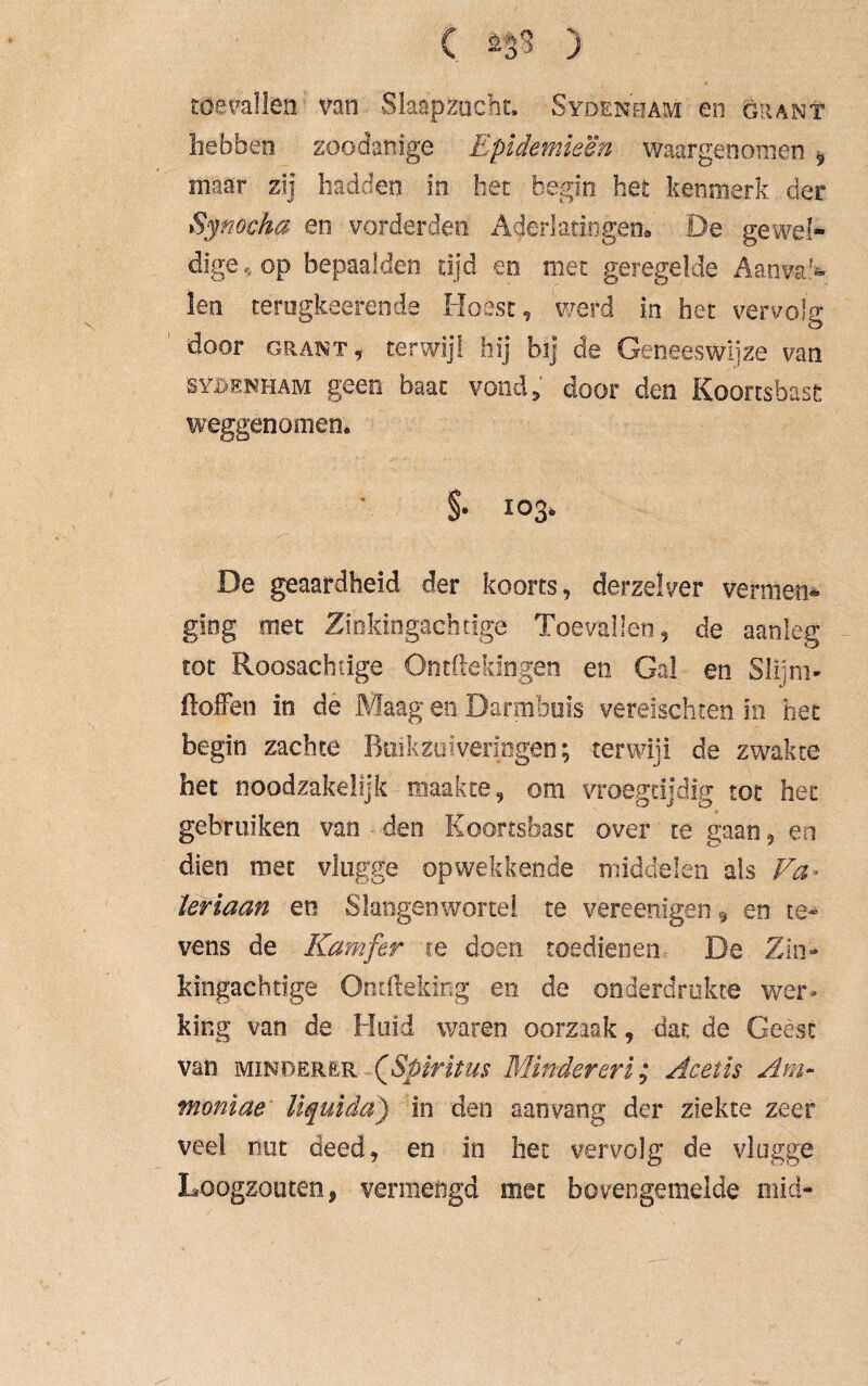 C ) toevallen van Slaapzucht. Sydenham en öran? hebben zoodanige Epidemieën waargenomen 9 inaar zij hadden in het begin het kenmerk der Synocha en vorderden Aderlatingen* De gewel¬ dige^ op bepaalden tijd en met geregelde Aanval¬ len terugkeerende Hoest, werd in het vervolg door Grant, terwijl hij bij de Geneeswijze van SYJDENHAM geen baat vond, door den Koortsbast weggenomen. §. 103» De geaardheid der koorts, derzelver vermen* giog met Ziokingachtigè Toevallen, de aanleg rot Roosachtige Ontftekingen en Gal en Slijm- Hoffen in de Maag en Darmbuis vereisehten in bet begin zachte Buikzofvenogen; terwijl de zwakte het noodzakelijk maakte, om vroegtijdig tot het gebruiken van den Koortsbast over te gaan, en dien met vlugge opwekkende middelin als Va* Ïeriaan eti Slangen wortel te vere enigen 9 en te¬ vens de Kamfer ie doen toedienen De Zin» Mngachtige Ontfteking en de onderdrukte wer¬ king van de Huid waren oorzaak, dat de Geest van minderer (ßpiritus Minder er i; Acetis Am- tnoniae liquida') in den aanvang der ziekte zeer veel nut deed, en in het vervolg de vlugge Loogzouten, vermengd mee bovengemelde mid-