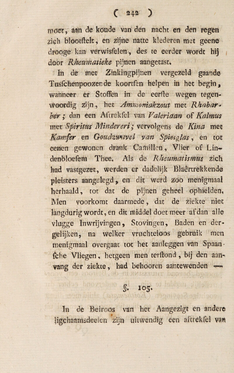 ui der, aan de koude van den nacht en den regen zich blootftelt, en zijne natte klederen met geene drooge kan verwisfelen, des te eerder wordt hij door Rkenmatieke pijnen aangetast, In de met Zinldngpijnen vergezeld gaande ïusfchenpoozende koonfsn helpen in het begin 9 wanneer er Stoffen in de eerfte wegen tegen¬ woordig Zijn 5 het Ammmïakzout met Rh ab ar* her; dan een Aftrek fel van Valeriaan of Kalmus met Spiritus Minderen; vervolgens de Kina met Kamfer en Gmdzmivel van Spiesglas, en tot eenen gewonen drank Cafnillen, Vlier of Lin«* denbloefem Thee, Als de Rheumatismus zich had vastgezet, werden er dadelijk Blaêrtrekkende pleisters aangelegd, en dit werd zoo menigmaal herhaald, tot dat de pijnen geheel ophielden. Men voorkomt daarmede, dat de ziekte niet langdurig wordt, en dit middel doet meer af dan alle vlugge In wrijvingen 9 Stovingen, Baden en der» gelijken, na welker vruchteloos gebruik men menigmaal overgaat tot het aanloggen van Spaam fche Vliegen, hetgeen men terftond , bij den aan-, vang der ziekte, had behooren aantewenden % 105, In de Belroos van het Aangezigt en andere * Jigchaarnsdeelen zijn uitwendig een aftrèkfe! vai