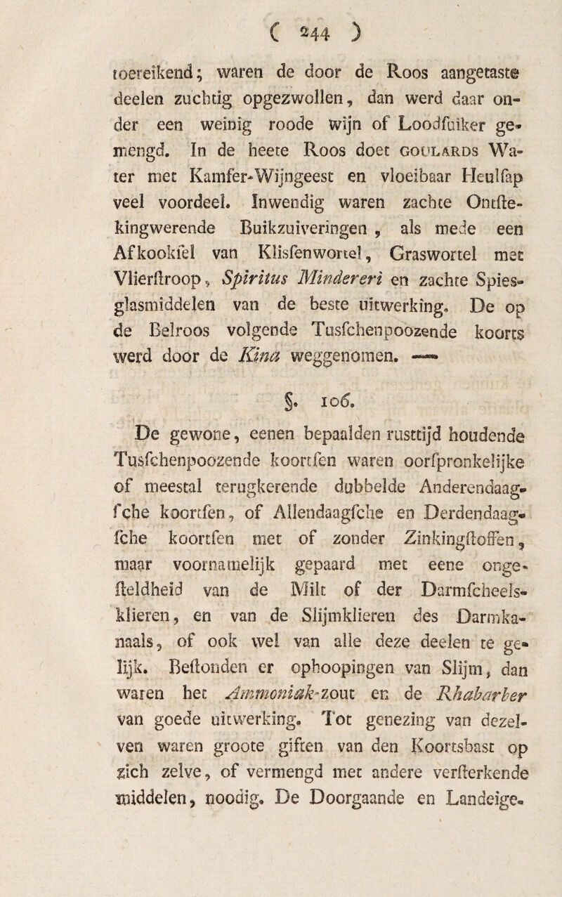 toereikend; waren de door de Roos aangetast© deelen zuchtig opgezwollen, dan werd daar on¬ der een weinig roode wijn of Loodfuiker ge» mengd. In de heete Roos doet goülards Wa¬ ter met Kamfer-Wijngeest en vloeibaar Heulfap veel voordeel. Inwendig waren zachte Ontile- kingwerende Buikzuiveriogen 9 als mede een Af kooide! van Klisfenwortel, Graswortel met Vlierftroop, Spiritus Minderen en zachte Spies¬ glasmiddelen van de beste uitwerking, De op da Belroos volgende Tusfchenpoozende koorts werd door de Kina weggenomen, —— §. 106, De gewone, eenen bepaalden rusttijd houdende Tusfchenpoozende koorden waren oorfpronkelijke of meestal terugkerende dubbelde Anderendaag* fche koortfèn, of AUendaagfche en Derdendaag* fche koortfen met of zonder ZinkingftofFen, maar voornamelijk gepaard met eene onge* fteldheid van de Milt of der Darmfcheels- klieren 9 en van de Slijmklieren des Darm ka¬ naak 5 of ook wel van alle deze deelen te ge* lijk. Beftonden er ophoopingen van Slijm, dan waren het Ammoniak-zout en de Rhabarber van goede uitwerking. Tot genezing van dezel- ven waren groote giften van den Koortsbast op zich zelve, of vermengd met andere verwerkende middelen, noodig. De Doorgaande en Landeige-