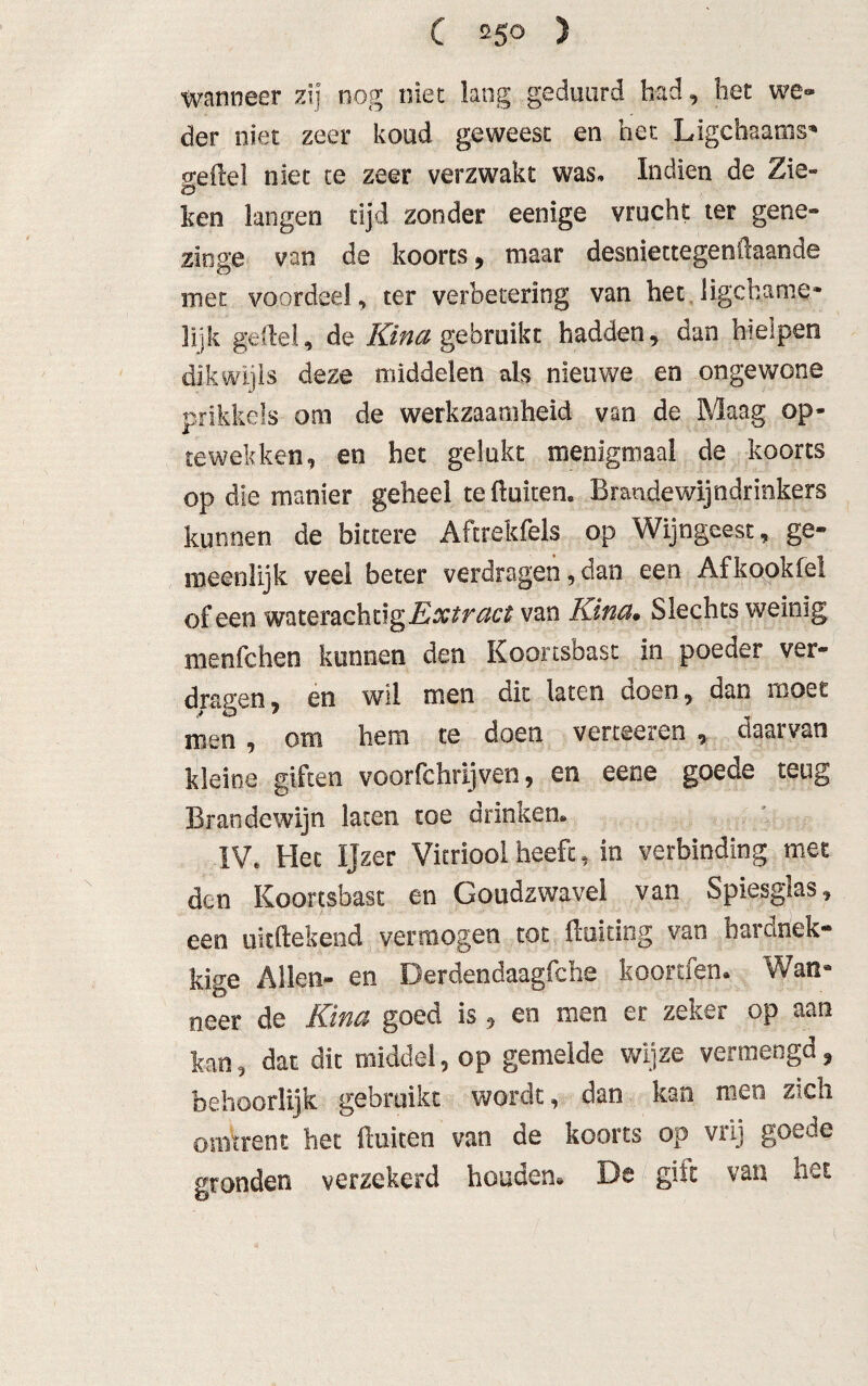 wanneer zij nog niet lang geduurd bad, bet we» der niet zeer koud geweest en het Ligchaams* o-eflel niet te zeer verzwakt was. Indien de Zie-« 'O ken langen tijd zonder eenige vrucht ter gene» zinge van de koorts , maar desniettegenilaande met voordeel, ter verbetering van het. ligchame- lijk gelde!, de Kina gebruikt hadden, dan hielpen dikwijls deze middelen als nieuwe en ongewone prikkels om de werkzaamheid van de Maag op- tewek ken, en het gelukt menigmaal de koorts op die manier geheel te fluiten. Brande wijndrinkers kunnen de bittere Afcrekfels op Wijngeest, ge¬ meenlijk veel beter verdragen, dan een Afkookfel of een waterachtig Extract van Kina* Slechts weinig menfchen kunnen den Koortsbast in poeder ver¬ dragen 3 en wil men dit laten doen, dan moet men , om hem te doen verteeren , daarvan kleine giften voorfchrijven, en eene goede teug Brandewijn laten toe drinken. IV. Het Ijzer Vitriool heeft, in verbinding met den Koortsbast en Goudzwavei van Spiesglas, een uitftekend vermogen tot floiting van hardnek* kïge Allen- en Derdendaagfche koorden. Wan¬ neer de Kina goed is, en men er zeker op aan kan, dat dit middel, op gemelde wijze vermengd, behoorlijk gebruikt wordt, dan kan men zich omtrent het fluiten van de koorts op vrij goede gronden verzekerd houden* De gilt van het