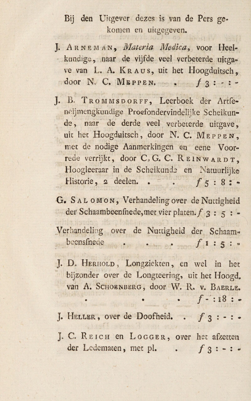 Bij den Uitgever dezes- is van de Pers ge¬ komen en uitgegeven. J. ArnemA'N, Mater la Medicia, voor Heel¬ kundige 5 naar de vijfde veei verbeterde uitga¬ ve van L. A. Kraus, uit het Hoogduitsch „ door N. C. Meppen* . ƒ 3 : - : - J. B« Trommsdorff, Leerboek der Artfe- neijmengkundige Proefondervindelijke Scheikun¬ de 5 naar de derde veel verbeterde uitgave, uit het Hoogduitsch, door N. C. Meppen, niet de nodige Aanmerkingen en eene Voor¬ rede verrijkt, door C, G* C. Reinwardt, Hoogleeraar in de Scheikunde en Natuurlijke Historie, 2 deden. . . ƒ 5 ; 8 : - G* Salomo n , Verhandeling over de Nuttigheid der Schaambeenfnede,met vier platen, ƒ g is:® Verhandeling over de Nuttigheid der Schaam« beensfnede . . . ƒ1:5:® J. D> Herhold, Longziekten, en wel in het bijzonder over de Longteering, uit het Hoogd. van A. Schoenberg, door W. R, v* Baerls, • • • ƒ - : 18 : - J. Heller , over de Doofheid. . ƒ 3 : - : . J. G. Reich en Logger, over het afzetten der Ledematen, met pl. . ƒ 3 : - : •