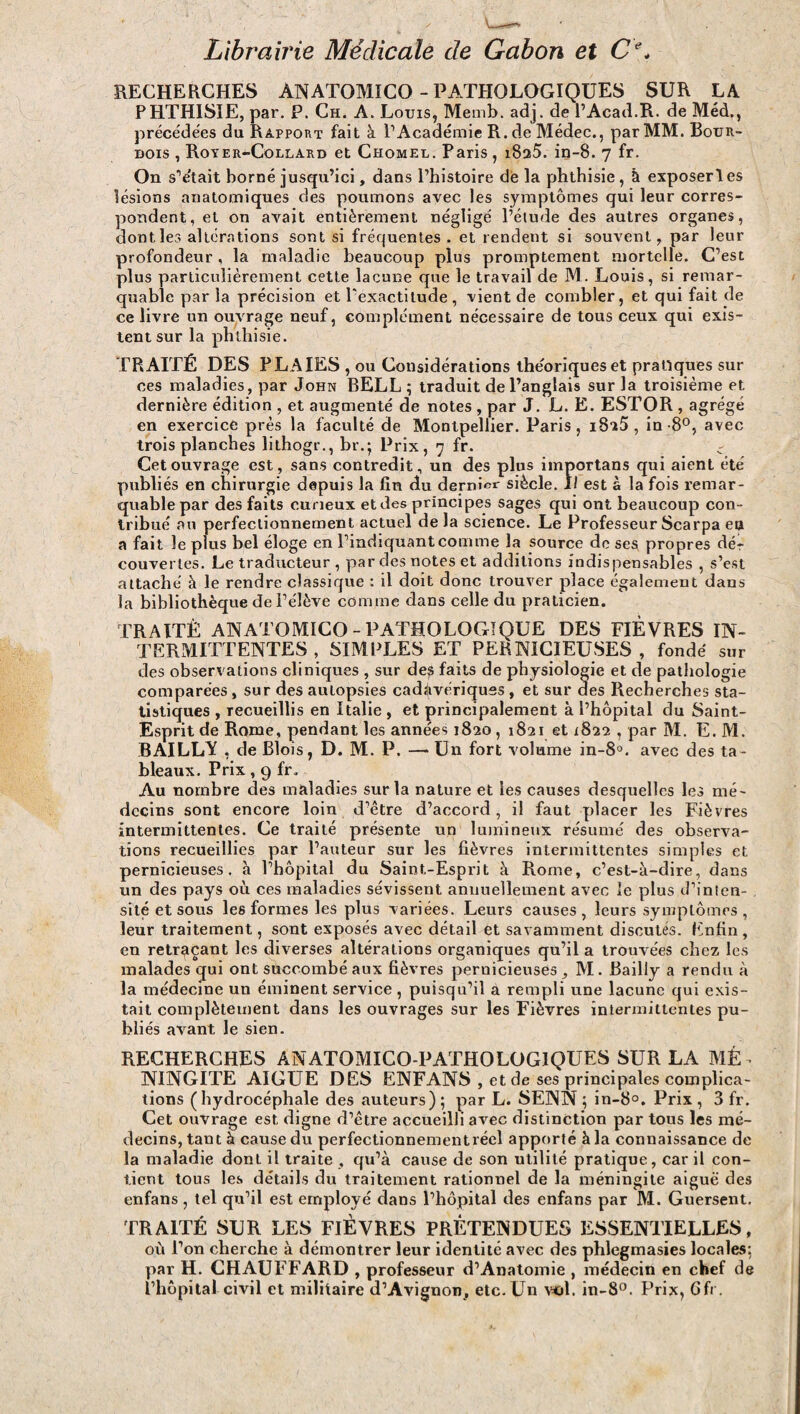 Librairie Médicale de Gabon et Cl\ RECHERCHES ANATOMICO - PATHOLOGIQUES SUR LA PHTHISIE, par. P. Ch. A. Louis, Memb. adj. de P Acad.R. de Méd., précédées du Rapport fait à l1 Académie R. de Médec., par MM. Bour- dois , Royer-Collard et Chomel. Paris, i8a5. in-8. 7 fr. On s’était borné jusqu’ici, dans l’histoire de la phthisie, à exposerl es lésions anatomiques des poumons avec les symptômes qui leur corres¬ pondent, et on avait entièrement négligé l’étude des autres organes, dontles altérations sont si fréquentes . et rendent si souvent, par leur profondeur, la maladie beaucoup plus promptement mortelle. C’est plus particulièrement cette lacune que le travail de M. Louis, si remar¬ quable parla précision et l'exactitude , vient de combler, et qui fait de ce livre un ouvrage neuf, complément nécessaire de tous ceux qui exis¬ tent sur la phthisie. TRAITÉ DES PLAIES , ou Considérations théoriques et pratiques sur ces maladies, par John BELL ; traduit de l’anglais sur la troisième et dernière édition , et augmenté de notes , par J. L. E. ESTOR , agrégé en exercice près la faculté de Montpellier. Paris, i82Ô , in-8°, avec trois planches lithogr., br.; Prix, 7 fr. c Cet ouvrage est, sans contredit, un des plus importans qui aient été publiés en chirurgie depuis la fin du dernier siècle. Il est à la fois remar¬ quable par des faits curieux et des principes sages qui ont beaucoup con¬ tribué au perfectionnement actuel de la science. Le Professeur Scarpa eu a fait le plus bel éloge en l’indiquantcomme la source de ses propres dér couvertes. Le traducteur , par des notes et additions indispensables , s’est attaché à le rendre classique : il doit donc trouver place également dans la bibliothèque de l’élève comme dans celle du praticien. TRAITÉ ANATOMICO-PATHOLOGIQUE DES FIEVRES IN¬ TERMITTENTES , SIMPLES ET PERNICIEUSES , fondé sur des observations cliniques , sur de£ faits de physiologie et de pathologie comparées , sur des aulopsies cadavériques , et sur des Recherches sta¬ tistiques , recueillis en Italie , et principalement à l’hôpital du Saint- Esprit de Rome, pendant les années 1820, 1821 et 1822 , par M. E. M. BAILLV , de Blois, D. M. P. —* Un fort volume in-8°. avec des ta¬ bleaux. Prix, 9 fr. Au nombre des maladies sur la nature et les causes desquelles les mé¬ decins sont encore loin d’être d’accord, il faut placer les Fièvres intermittentes. Ce traité présente un lumineux résumé des observa¬ tions recueillies par l’auteur sur les fièvres intermittentes simples et pernicieuses, à l’hôpital du Saint-Esprit à Rome, c’est-à-dire, dans un des pays où ces maladies sévissent annuellement avec le plus d’inten¬ sité et sous les formes les plus variées. Leurs causes , leurs symptômes , leur traitement, sont exposés avec détail et savamment discutés. Enfin , en retraçant les diverses altérations organiques qu’il a trouvées chez les malades qui ont succombé aux fièvres pernicieuses, M. Bailly a rendu à la médecine un éminent service , puisqu’il a rempli une lacune qui exis¬ tait complètement dans les ouvrages sur les Fièvres intermittentes pu¬ bliés avant le sien. RECHERCHES ANATOMICO-PATHOLOG1QUES SUR LA MÉ¬ NINGITE AIGUE DES ENFANS , et de ses principales complica¬ tions ( hydrocéphale des auteurs ) ; par L. SENN ; in-8°. Prix , 3 fr. Cet ouvrage est digne d’être accueilli avec distinction par tous les mé¬ decins, tant à cause du perfectionnementréel apporté à la connaissance de la maladie dont il traite , qu’à cause de son utilité pratique, car il con¬ tient tous les détails du traitement rationnel de la méningite aiguë des enfans, tel qu’il est employé dans l’hôpital des enfans par M. Guersent. TRAITÉ SUR LES FIÈVRES PRÉTENDUES ESSENTIELLES, où l’on cherche à démontrer leur identité avec des phlegmasies locales: par H. CHAUFFARD , professeur d’Anatomie , médecin en chef de l’hôpital civil et militaire d’Avignon, etc. Un vol. in-8°. Prix, 6fr.