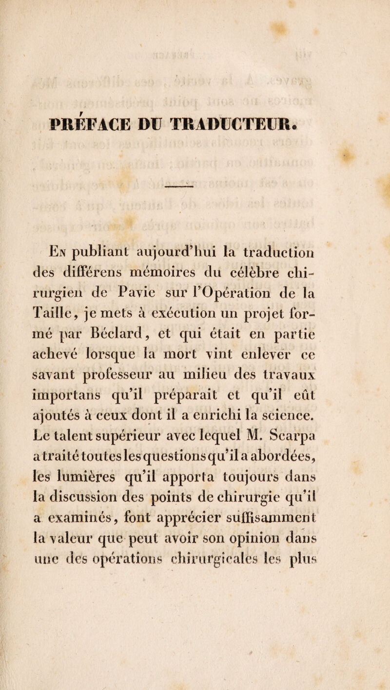 PREFACE DU TRADUCTEUR• En publiant aujourd’hui la traduction des différons mémoires du célèbre chi¬ rurgien de Pavie sur l’Opération de la Taille, je mets à exécution un projet for¬ mé par Béclard, et qui était en partie achevé lorsque la mort vint enlever ce savant professeur au milieu des travaux importans qu’il préparait et qu’il eût ajoutés à ceux dont il a enrichi la science. Le talent supérieur avec lequel M. Scarpa a traité toutes les questions qu’il a abordées, les lumières qu’il apporta toujours dans la discussion des points de chirurgie qu’il a examinés, font apprécier suffisamment la valeur que peut avoir son opinion dans une des opérations chirurgicales les plus