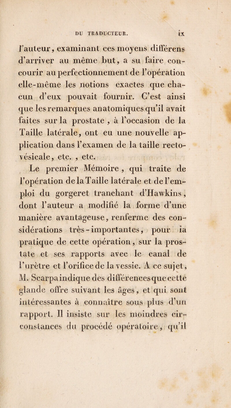 fauteur, examinant ces moyens différent d’arriver au même but, a su faire con- courir au perfectionnement de l’opération elle-même les notions exactes que cha¬ cun d’eux pouvait fournir. C’est ainsi que les remarques anatomiques qu’il avait faites sur la prostate , à l’occasion de la Taille latérale, ont eu une nouvelle ap¬ plication dans l’examen de la taille recto- vésicale, etc. , etc. Le premier Mémoire, qui traite de l’opération de la Taille latérale et de l’em¬ ploi du gorgeret tranchant d’Hawkins, dont Fauteur a modifié la forme d’une manière avantageuse, renferme des con¬ sidérations très-importantes, pour îa pratique de cette opération, sur la pros¬ tate et ses rapports avec le canal de l’urètre et l’orifice de la vessie. A ce sujet, M. Scarpaindique des différences que cette glande offre suivant les âges, et qui sont intéressantes à connaître sous plus d’un rapport. Il insiste sur les moindres cir¬ constances du procédé opératoire, qu’il