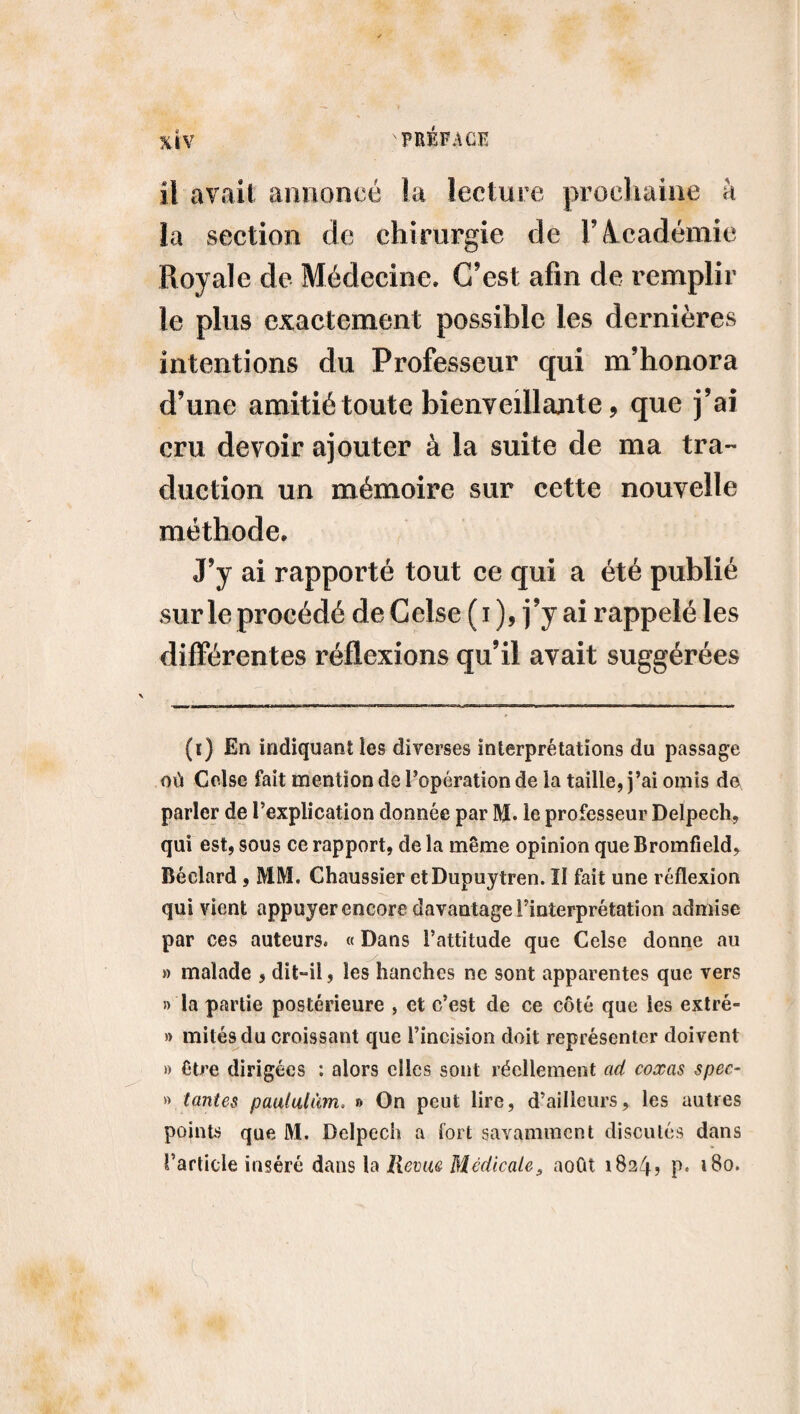 il avait annoncé la lecture prochaine à la section de chirurgie de Fàcadémie Royale de Médecine. C’est afin de remplir le plus exactement possible les dernières intentions du Professeur qui m’honora d’une amitié toute bienveillante, que j’ai cru devoir ajouter à la suite de ma tra¬ duction un mémoire sur cette nouvelle méthode. J’y ai rapporté tout ce qui a été publié sur le procédé deCelse(i), j’y ai rappelé les différentes réflexions qu’il avait suggérées (i) En indiquant les diverses interprétations du passage où Celse fait mention de l’opération de la taille, j’ai omis de parler de l’explication donnée par M* le professeur Delpech, qui est, sous ce rapport, de la même opinion que Bromfield, Béclard , MM. Chaussïer ctDupuytren. II fait une réflexion qui vient appuyer encore davantage l’interprétation admise par ces auteurs. « Dans l’attitude que Celse donne au » malade , dit-il, les hanches ne sont apparentes que vers » la partie postérieure , et c’est de ce côté que les extré- » mitésdu croissant que l’incision doit représenter doivent » être dirigées : alors elles sont réellement ad coxas spec- » tantes paululùm. » On peut lire, d’ailleurs, les autres points que M. Delpech a fort savamment discutés dans l’article inséré dans la Revue Medicale, août 1824? p. 180.