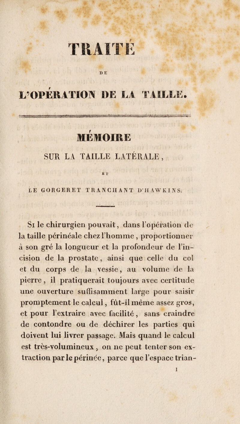 TRAITE L’OPERATION DE LA TAILLE. MEMOIRE SUR LA TAILLE LATÉRALE, B T LE GORGERET TRANCHANT D’HAWKINS. Si le chirurgien pouvait, dans l’opération de la taille périnéale chez l’homme , proportionner à son gré la longueur et la profondeur de l’in¬ cision de la prostate, ainsi que celle du col et du corps de la vessie, au volume de la pierre, il pratiquerait toujours avec certitude une ouverture suffisamment large pour saisir promptement le calcul, fût-il même assez gros, et pour l’extraire avec facilité, sans craindre de confondre ou de déchirer les parties qui doivent lui livrer passage. Mais quand le calcul est très-volumineux > on ne peut tenter son ex¬ traction par le périnée, parce que l’espace trian-