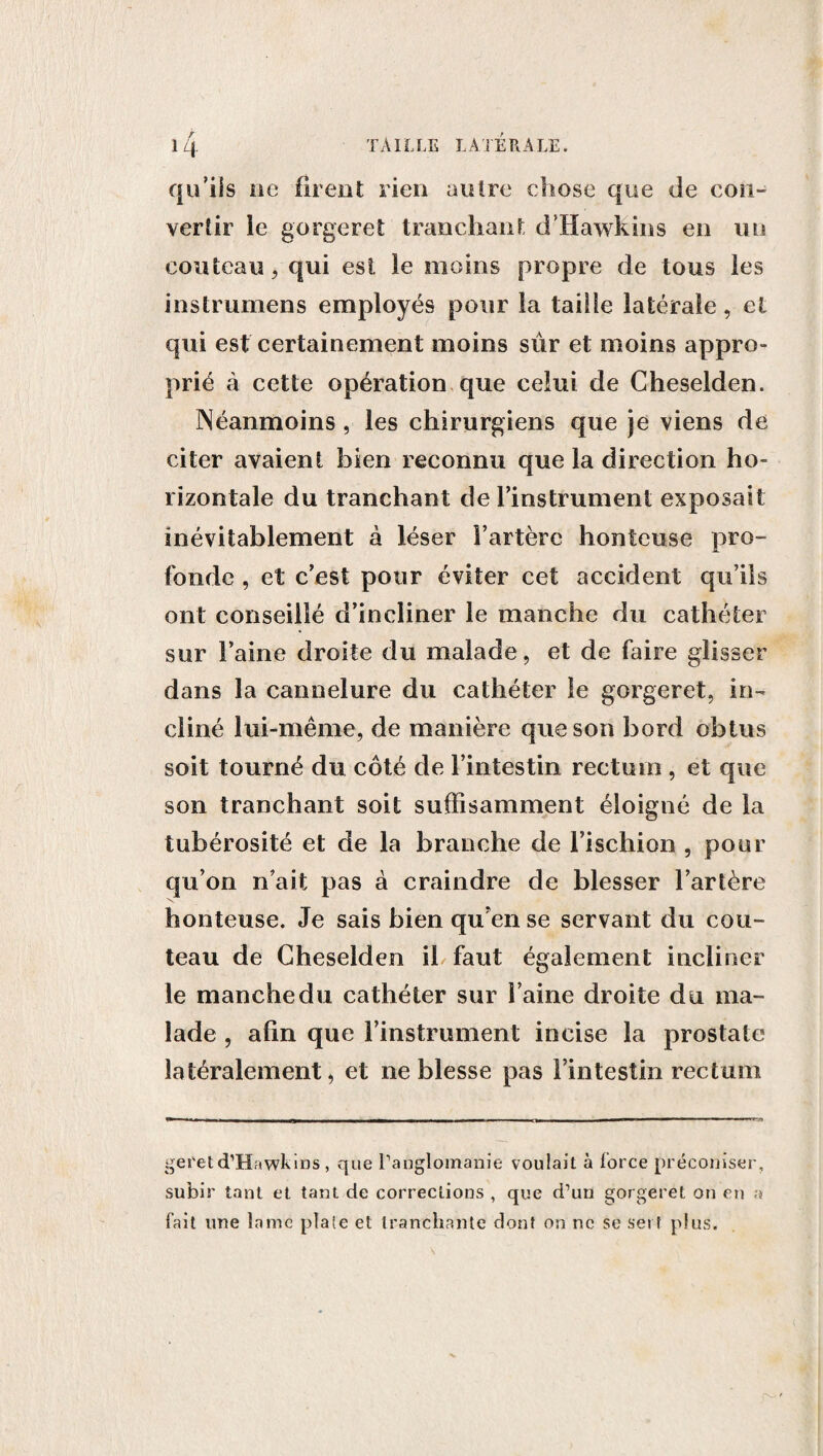 / qu’ils ue firent rien autre chose que de con¬ vertir le gorgeret tranchant d’Hawkins en un couteau , qui est le moins propre de tous les instrumens employés pour la taille latérale, el qui est certainement moins sûr et moins appro¬ prié à cette opération que celui de Cheselden. Néanmoins, les chirurgiens que je viens de citer avaient bien reconnu que la direction ho¬ rizontale du tranchant de l'instrument exposait inévitablement à léser l’artère honteuse pro¬ fonde , et c’est pour éviter cet accident qu’ils ont conseillé d’incliner le manche du cathéter sur l’aine droite du malade, et de faire glisser dans la cannelure du cathéter le gorgeret, in¬ cliné lui-même, de manière que son bord obtus soit tourné du côté de l’intestin rectum , et que son tranchant soit suffisamment éloigné de la tubérosité et de la branche de l’ischion , pour qu’on n’ait pas à craindre de blesser l’artère honteuse. Je sais bien qu’en se servant du cou¬ teau de Cheselden iL faut également incliner le manche du cathéter sur l’aine droite du ma¬ lade , afin que l’instrument incise la prostate latéralement, et ne blesse pas l’intestin rectum geretd’Hawkins , que l'anglomanie voulait à force préconiser, subir tant et tant de corrections , que d’un gorgeret on en a fait une lame plate et tranchante dont on ne se set t plus.