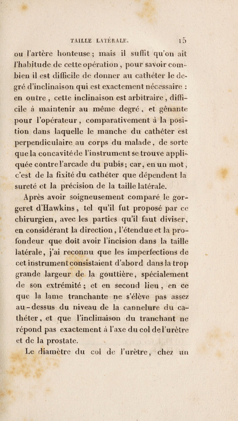 ou l’artère honteuse ; mais il suffit qu’on ait l’habitude de cette opération , pour savoir coin» bien il est difficile de donner au cathéter le de¬ gré d’inclinaison qui est exactement nécessaire : en outre , cette inclinaison est arbitraire , diffi¬ cile à maintenir au même degré , et gênante pour l’opérateur, comparativement à la posi¬ tion dans laquelle le manche du cathéter est perpendiculaire au corps du malade, de sorte que la concavitéde l’instrument se trouve appli¬ quée contre l’arcade du pubis; car, en un mot, c’est de la fixité du cathéter que dépendent la sûreté et la précision de la taille latérale. Après avoir soigneusement comparé le gor¬ ger et d’Hawkins, tel qu’il fut proposé par ce chirurgien, avec les parties qu’il faut diviser, en considérant la direction, l’étendue et la pro¬ fondeur que doit avoir l’incision dans la taille latérale, j’ai reconnu que les imperfections de cet instrument consistaient d’abord dans la trop grande largeur de la gouttière, spécialement de son extrémité ; et en second lieu , en ce que la lame tranchante ne s’élève pas assez au-dessus du niveau de la cannelure du ca¬ théter , et que l’inclirïaison du tranchant ne répond pas exactement à l’axe du col de l’urètre et de la prostate. Le diamètre du col de l’urètre, chez un