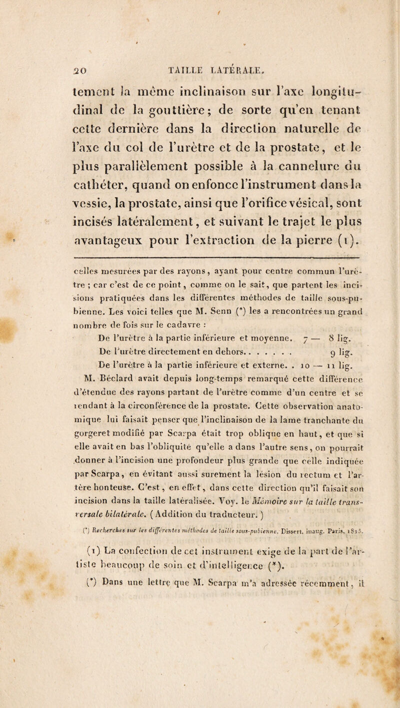 le ment la meme inclinaison sur Taxe longitu¬ dinal de la gouttière; de sorte qu’en tenant cette dernière dans la direction naturelle de l’axe du col de l’urètre et de la prostate, et le parallèlement possible à la cannelure du cathéter, quand on enfonce l’instrument dans la vessie, la pros tate, ainsi que l’orifice vésical, sont incisés latéralement, et suivant le trajet le plus avantageux pour l’extraction de la pierre (i). celles mesurées par des rayons, ayant pour centre commun l’urè¬ tre ; car c’est de ce point, comme on le sait, que partent les inci¬ sions pratiquées dans les différentes méthodes de taille sous-pu¬ bienne. Les voici telles que M. Senn (*) les a rencontrées un grand nombre de fois sur le cadavre : De l’urètre à la partie inférieure et moyenne. 7 — 8 lig. De l’urètre directement en dehors.. 9 lig. De l’urètre à la partie inférieure et externe. . 10 — 11 lig. M. Béclard avait depuis long temps remarqué cette différence d’étendue des rayons partant de l’urètre comme d’un centre et se îendant à la circonférence de la prostate. Cette observation anato¬ mique lui faisait penser que l’inclinaison de la lame tranchante du gorgeret modifié par Scarpa était trop oblique en haut, et que si elle avait en bas l’obliquité qu’elle a dans l’autre sens, on pourrait donner à l’incision une profondeur plus grande que celle indiquée par Scarpa, en évitant aussi sûrement la lésion du rectum et l’ar¬ tère honteuse. C’est, en effet, dans cette direction qu’il faisait son incision dans la taille latéralisée. Voy. le Mémoire sur la taille trans¬ versale bilatérale. (Addition du traducteur. ) O R“rkerches sur les différentes méthodes de taille sous-pubienne. Dissert, inaug. Paris, i8a5. (1) La confection de cet instrument exige de la part de l’ar¬ tiste beaucoup de soin et d’intelligence (*). (*) Dans une lettre que M. Scarpa m’a adressée récemment, ü