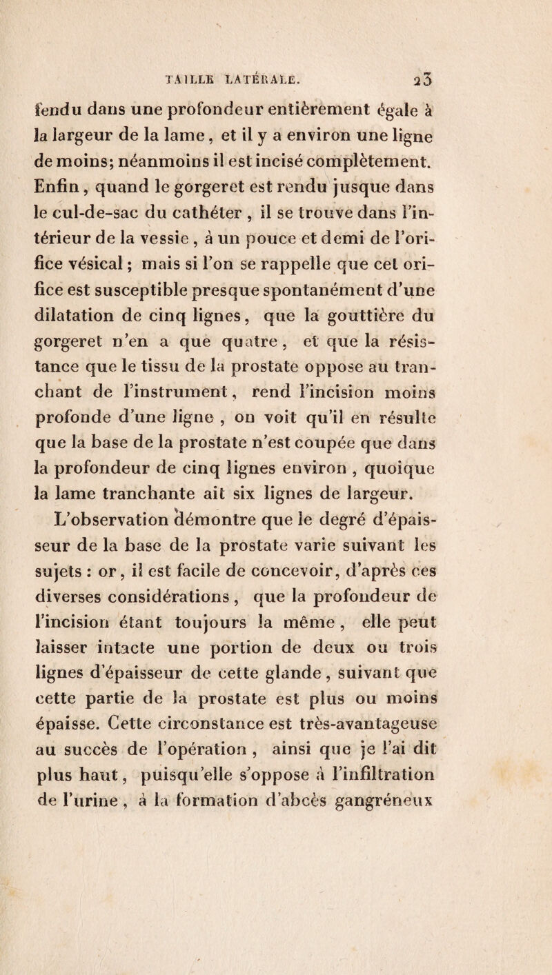 fendu dans une profondeur entièrement égale à la largeur de la lame, et il y a environ une ligne de moins; néanmoins il est incisé complètement. Enfin, quand le gorgeret est rendu jusque dans le cul-de-sac du cathéter , il se trouve dans Fin- \ térieur de la vessie , à un pouce et demi de Fori- fice vésical ; mais si Fon se rappelle que cet ori¬ fice est susceptible presque spontanément d’une dilatation de cinq lignes, que la gouttière du gorgeret n’en a que quatre , et que la résis¬ tance que le tissu de la prostate oppose au tran- * chant de l’instrument, rend Fincision moins profonde d’une ligne , on voit qu’il en résulte que la base de la prostate n’est coupée que dans la profondeur de cinq lignes environ , quoique la lame tranchante ait six lignes de largeur. L’observation (démontre que le degré d’épais¬ seur de la base de la prostate varie suivant les sujets : or, il est facile de concevoir, d’après ces diverses considérations , que la profondeur de l’incision étant toujours la même , elle peut laisser intacte une portion de deux ou trois lignes d’épaisseur de cette glande, suivant que cette partie de la prostate est plus ou moins épaisse. Cette circonstance est très-avantageuse au succès de l’opération , ainsi que je l’ai dit plus haut, puisqu’elle s’oppose à l’infiltration de l’urine, à la formation d’abcès gangréneux